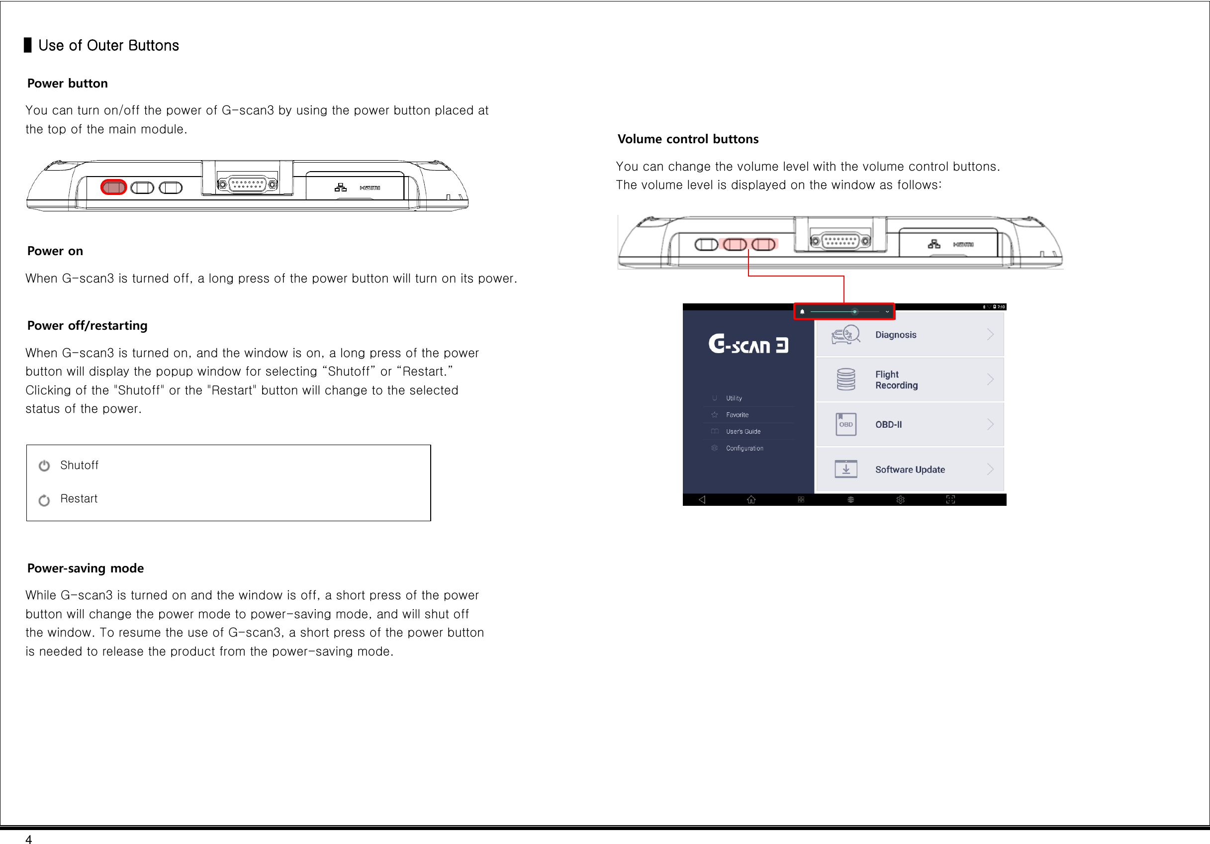 4  ▌Use of Outer Buttons Power button You can turn on/off the power of G-scan3 by using the power button placed at the top of the main module.    Power on When G-scan3 is turned off, a long press of the power button will turn on its power.  Power off/restarting When G-scan3 is turned on, and the window is on, a long press of the power button will display the popup window for selecting “Shutoff” or “Restart.” Clicking of the &quot;Shutoff&quot; or the &quot;Restart&quot; button will change to the selected status of the power.     Power-saving mode While G-scan3 is turned on and the window is off, a short press of the power button will change the power mode to power-saving mode, and will shut off the window. To resume the use of G-scan3, a short press of the power button is needed to release the product from the power-saving mode.               Volume control buttons You can change the volume level with the volume control buttons. The volume level is displayed on the window as follows:        Shutoff Restart 