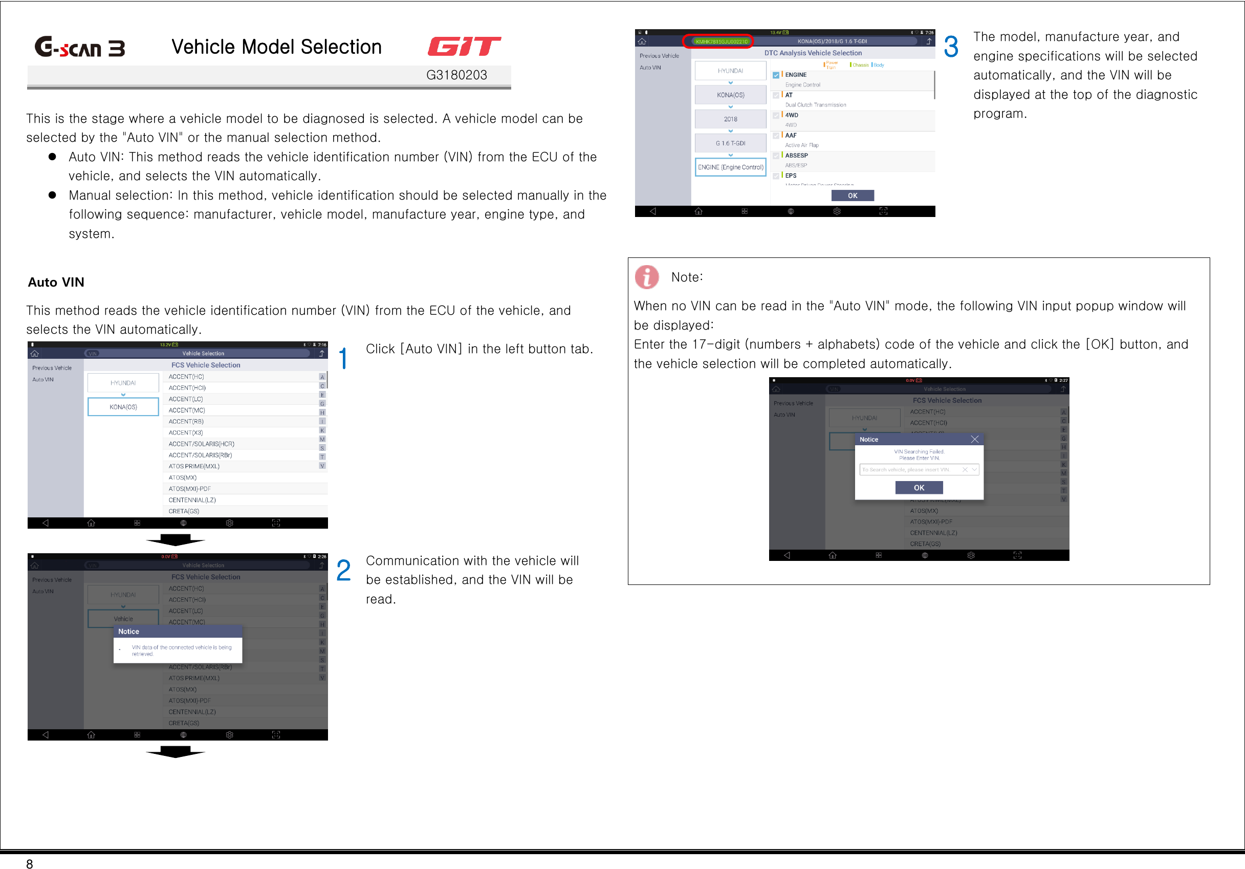 8   Vehicle Model Selection    G3180203  This is the stage where a vehicle model to be diagnosed is selected. A vehicle model can be selected by the &quot;Auto VIN&quot; or the manual selection method.  Auto VIN: This method reads the vehicle identification number (VIN) from the ECU of the vehicle, and selects the VIN automatically.  Manual selection: In this method, vehicle identification should be selected manually in the following sequence: manufacturer, vehicle model, manufacture year, engine type, and system.  Auto VIN This method reads the vehicle identification number (VIN) from the ECU of the vehicle, and selects the VIN automatically.  1 Click [Auto VIN] in the left button tab.     2 Communication with the vehicle will be established, and the VIN will be read.     3 The model, manufacture year, and engine specifications will be selected automatically, and the VIN will be displayed at the top of the diagnostic program.    Note: When no VIN can be read in the &quot;Auto VIN&quot; mode, the following VIN input popup window will be displayed: Enter the 17-digit (numbers + alphabets) code of the vehicle and click the [OK] button, and the vehicle selection will be completed automatically.                