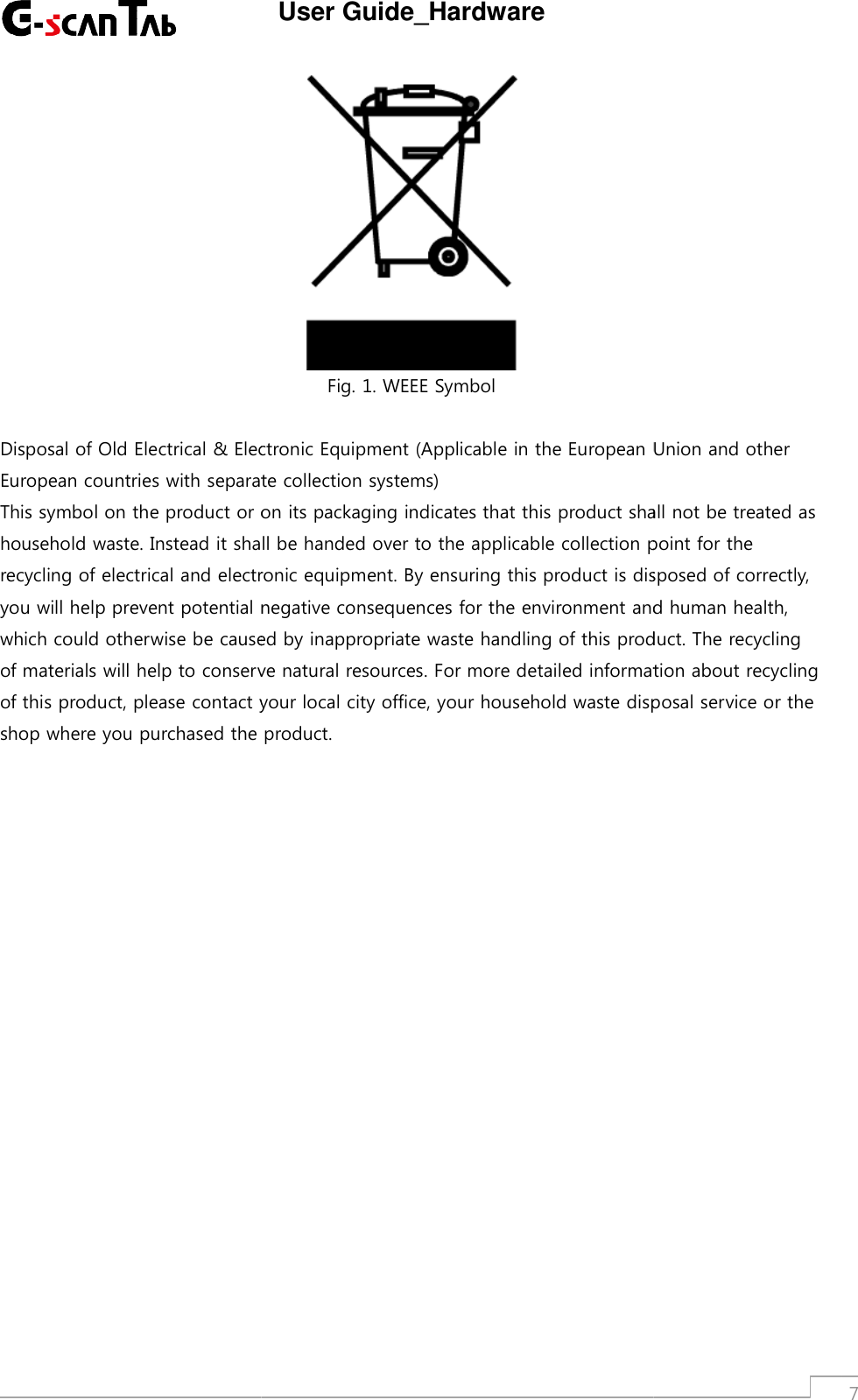 Disposal of Old Electrical &amp; Electronic Equipment (Applicable in the European Union and otherEuropean countries with separate collection systems)This symbol on the product or on its packaging indicates that this product shhousehold waste. Instead it shall be handed over to the applicable collection point for therecycling of electrical and electronic equipment. By ensuring this product is disposed of correctly,you will help prevent potential negativewhich could otherwise be caused by inappropriate waste handling of this product. The recyclingof materials will help to conserve natural resources. For more detailed information about recyclingof this product, please contact your local city office, your household waste disposal service or theshop where you purchased the product.User Guide_HardwareFig. 1. WEEE SymbolDisposal of Old Electrical &amp; Electronic Equipment (Applicable in the European Union and otherEuropean countries with separate collection systems)This symbol on the product or on its packaging indicates that this product shall not be treated ashousehold waste. Instead it shall be handed over to the applicable collection point for therecycling of electrical and electronic equipment. By ensuring this product is disposed of correctly,you will help prevent potential negativeconsequences for the environment and human health,which could otherwise be caused by inappropriate waste handling of this product. The recyclingof materials will help to conserve natural resources. For more detailed information about recyclingoduct, please contact your local city office, your household waste disposal service or theshop where you purchased the product.7Disposal of Old Electrical &amp; Electronic Equipment (Applicable in the European Union and otherall not be treated ashousehold waste. Instead it shall be handed over to the applicable collection point for therecycling of electrical and electronic equipment. By ensuring this product is disposed of correctly,consequences for the environment and human health,which could otherwise be caused by inappropriate waste handling of this product. The recyclingof materials will help to conserve natural resources. For more detailed information about recyclingoduct, please contact your local city office, your household waste disposal service or the