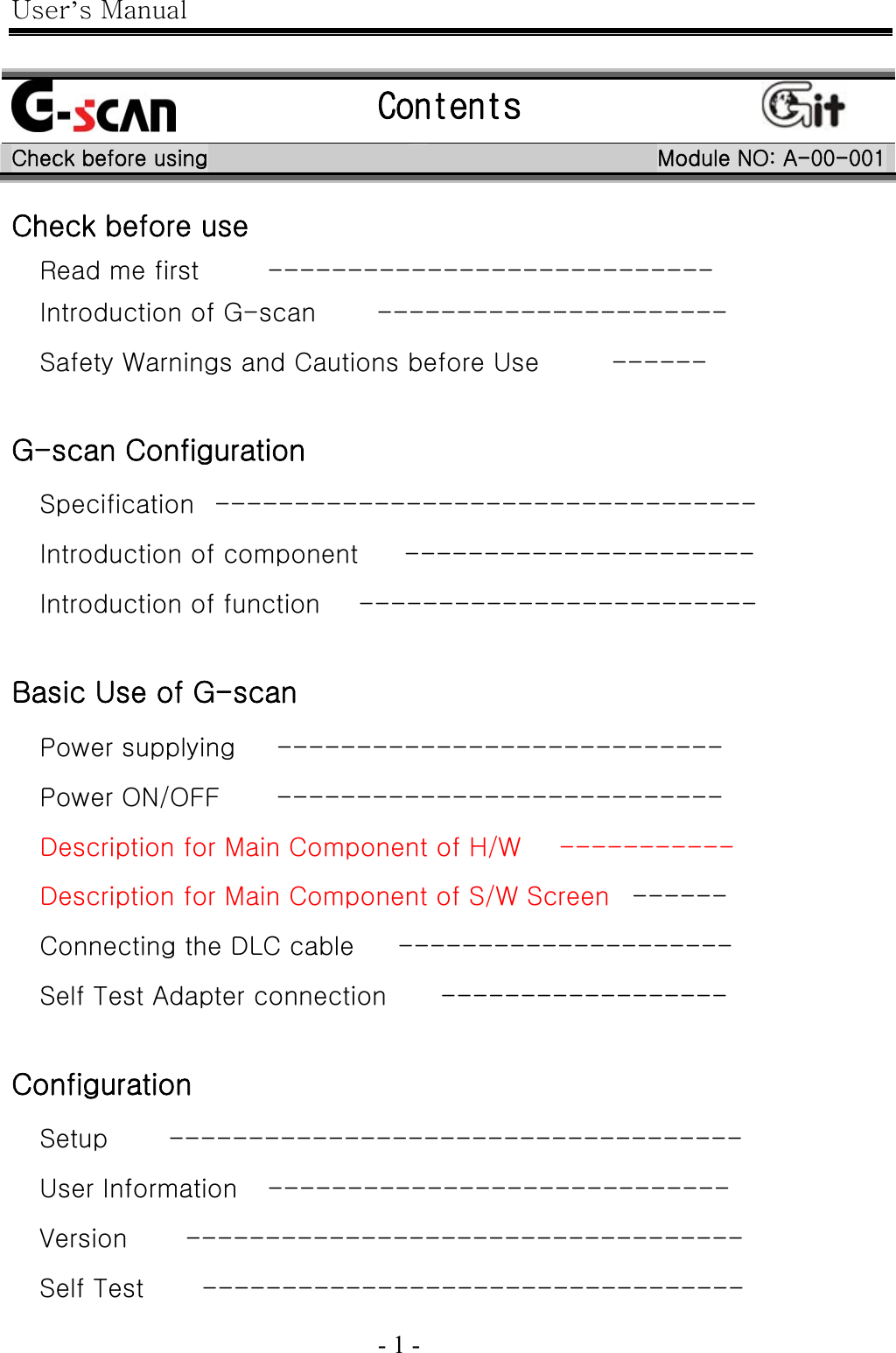 User’s Manual  - 1 -     Check before use Read me first  ----------------------------   Introduction of G-scan  ----------------------   Safety Warnings and Cautions before Use  ------    G-scan Configuration Specification  ----------------------------------   Introduction of component  ----------------------   Introduction of function  -------------------------    Basic Use of G-scan Power supplying  ----------------------------   Power ON/OFF  ----------------------------   Description for Main Component of H/W  -----------   Description for Main Component of S/W Screen ------   Connecting the DLC cable  ---------------------   Self Test Adapter connection  ------------------    Configuration Setup ------------------------------------  User Information -----------------------------  Version -----------------------------------  Self Test ----------------------------------   Contents   Check before using  Module NO: A-00-001