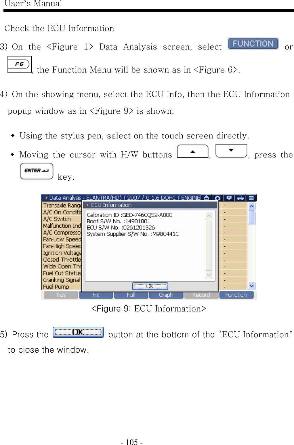 User’s Manual  - 105 -    Check the ECU Information 3)  On  the  &lt;Figure  1&gt;  Data  Analysis  screen,  select   or , the Function Menu will be shown as in &lt;Figure 6&gt;.  4)  On the showing menu, select the ECU Info, then the ECU Information popup window as in &lt;Figure 9&gt; is shown.   Using the stylus pen, select on the touch screen directly.  Moving the cursor with H/W buttons  ,  ,  press  the  key.   &lt;Figure 9: ECU Information&gt;  5)  Press the    button at the bottom of the “ECU Information” to close the window. 