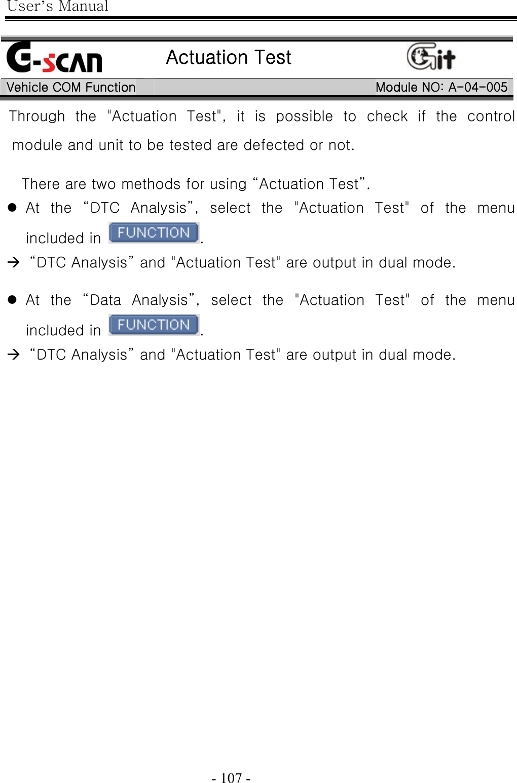 User’s Manual  - 107 -     Actuation Test  Vehicle COM Function  Module NO: A-04-005Through  the  &quot;Actuation  Test&quot;,  it  is  possible  to  check  if  the  control module and unit to be tested are defected or not.  There are two methods for using “Actuation Test”. z At the “DTC Analysis”, select the &quot;Actuation Test&quot; of the menu included in  . Æ   “DTC Analysis” and &quot;Actuation Test&quot; are output in dual mode.  z At the “Data Analysis”, select the &quot;Actuation Test&quot; of the menu included in  . Æ   “DTC Analysis” and &quot;Actuation Test&quot; are output in dual mode.    