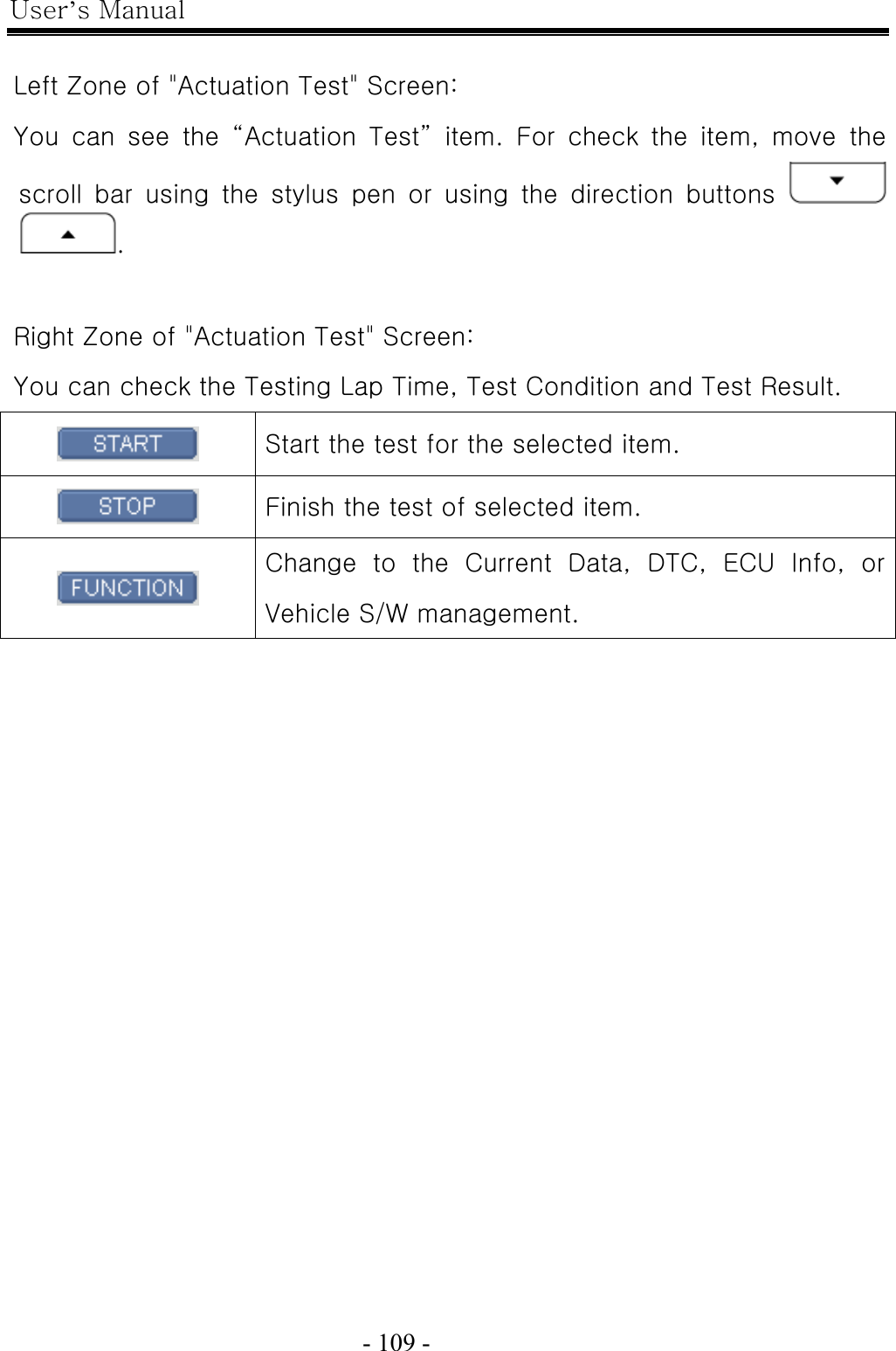 User’s Manual  - 109 -     Left Zone of &quot;Actuation Test&quot; Screen: You can see the “Actuation Test” item. For check the item, move the scroll bar using the stylus pen or using the direction buttons   .  Right Zone of &quot;Actuation Test&quot; Screen: You can check the Testing Lap Time, Test Condition and Test Result.  Start the test for the selected item.    Finish the test of selected item.  Change  to  the  Current  Data,  DTC,  ECU  Info,  or Vehicle S/W management.  