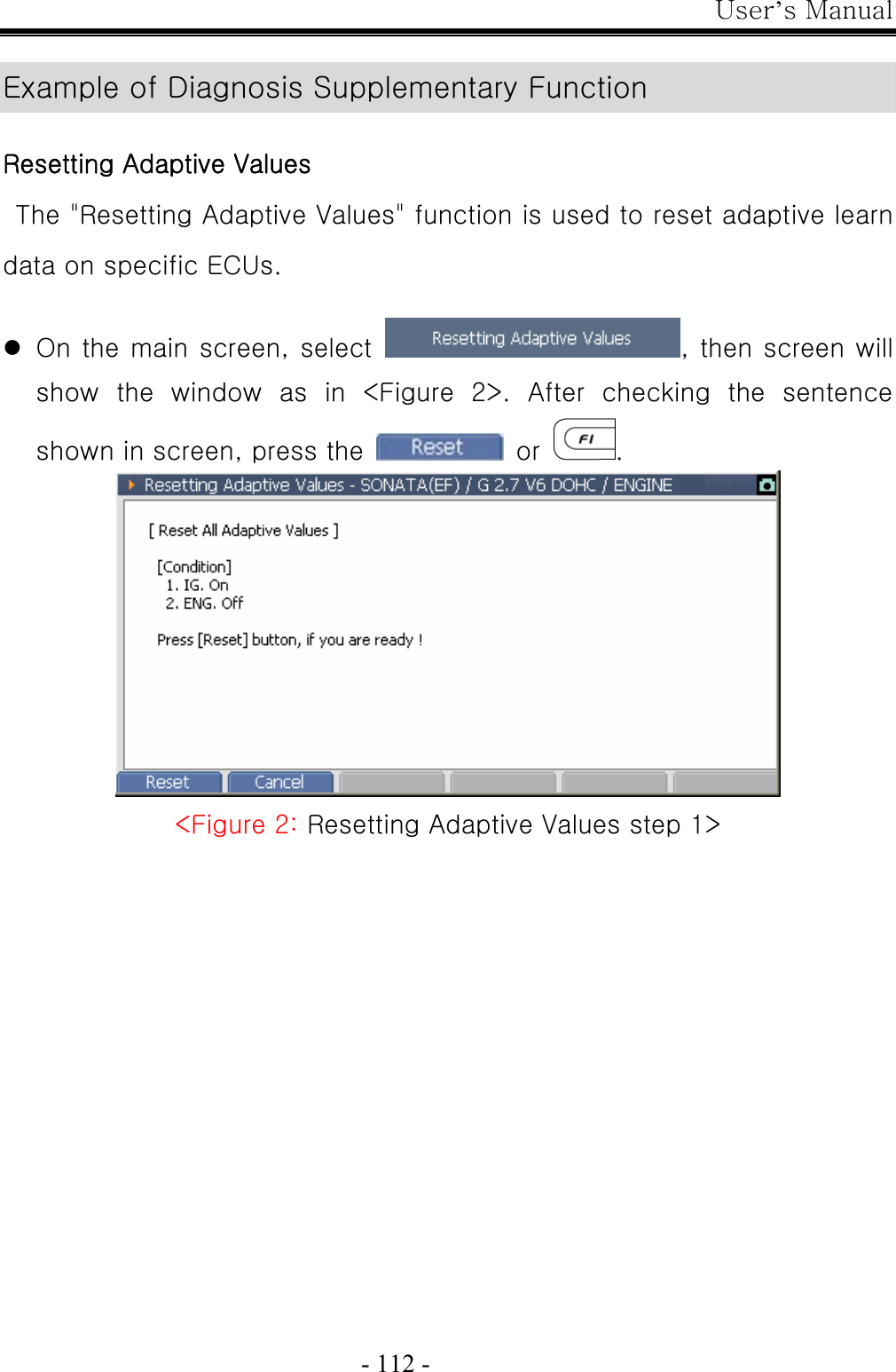 User’s Manual  - 112 -  Example of Diagnosis Supplementary Function  Resetting Adaptive Values  The &quot;Resetting Adaptive Values&quot; function is used to reset adaptive learn data on specific ECUs.  z On the main screen, select  , then screen will show  the  window  as  in  &lt;Figure  2&gt;.  After  checking  the  sentence shown in screen, press the   or  .  &lt;Figure 2: Resetting Adaptive Values step 1&gt; 