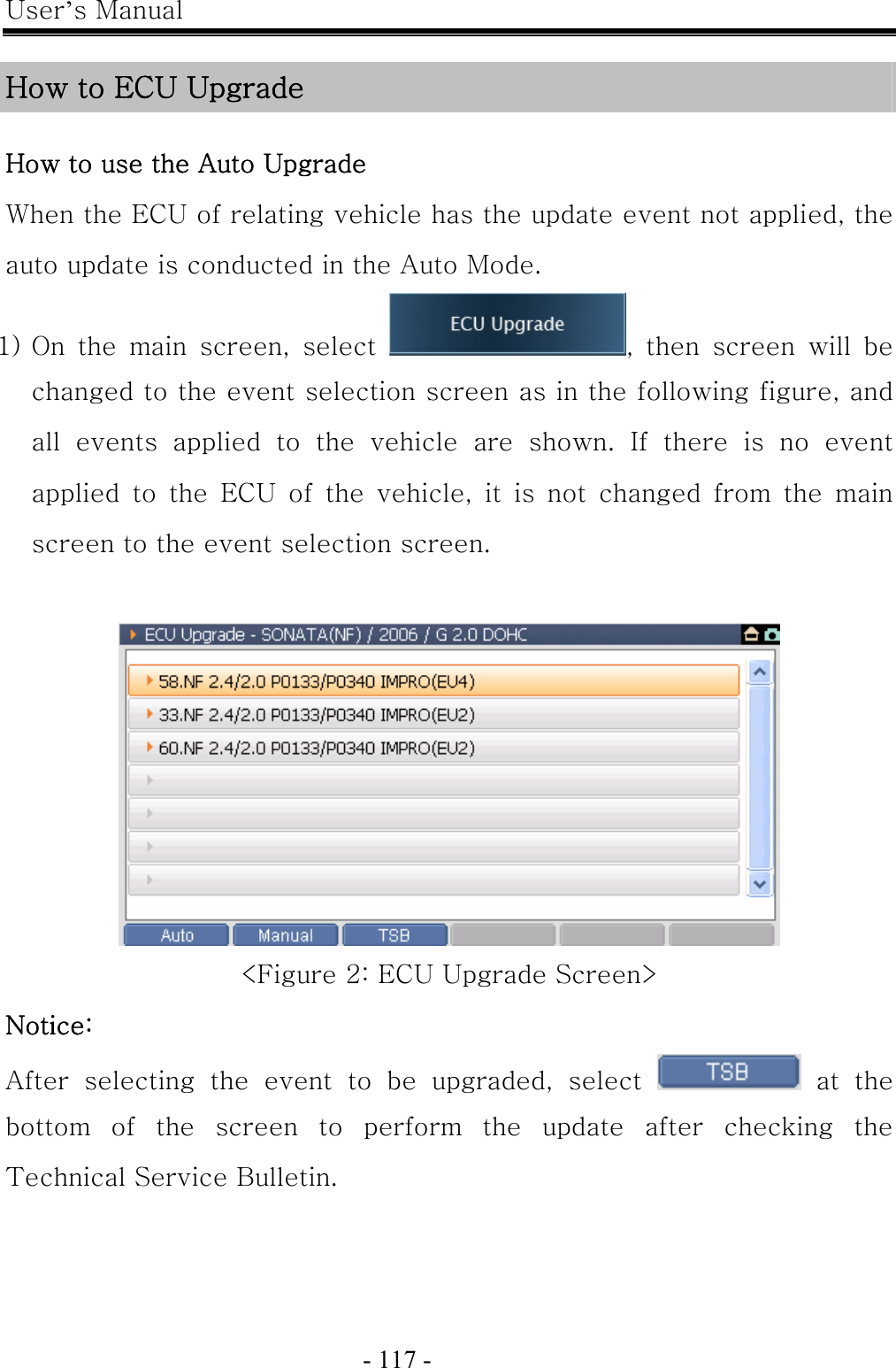 User’s Manual  - 117 -    How to ECU Upgrade  How to use the Auto Upgrade When the ECU of relating vehicle has the update event not applied, the auto update is conducted in the Auto Mode. 1) On the main screen, select  ,  then  screen  will  be changed to the event selection screen as in the following figure, and all events applied to the vehicle are shown. If there is no event applied to the ECU of the vehicle, it is not changed from the main screen to the event selection screen.   &lt;Figure 2: ECU Upgrade Screen&gt; Notice:   After  selecting  the  event  to  be  upgraded,  select    at  the bottom  of  the  screen  to  perform  the  update  after  checking  the Technical Service Bulletin. 