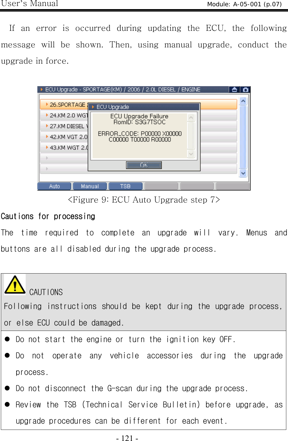 User’s Manual  - 121 -    If an error is occurred during updating the ECU, the following message  will  be  shown.  Then,  using  manual  upgrade,  conduct  the upgrade in force.   &lt;Figure 9: ECU Auto Upgrade step 7&gt; Cautions for processing The  time  required  to  complete  an  upgrade  will  vary.  Menus  and buttons are all disabled during the upgrade process.    CAUTIONS Following  instructions  should  be  kept  during  the  upgrade  process, or else ECU could be damaged. z Do not start the engine or turn the ignition key OFF. z Do  not  operate  any  vehicle  accessories  during  the  upgrade process. z Do not disconnect the G-scan during the upgrade process. z Review  the  TSB  (Technical  Service  Bulletin)  before  upgrade,  as upgrade procedures can be different for each event. Module: A-05-001 (p.07) 