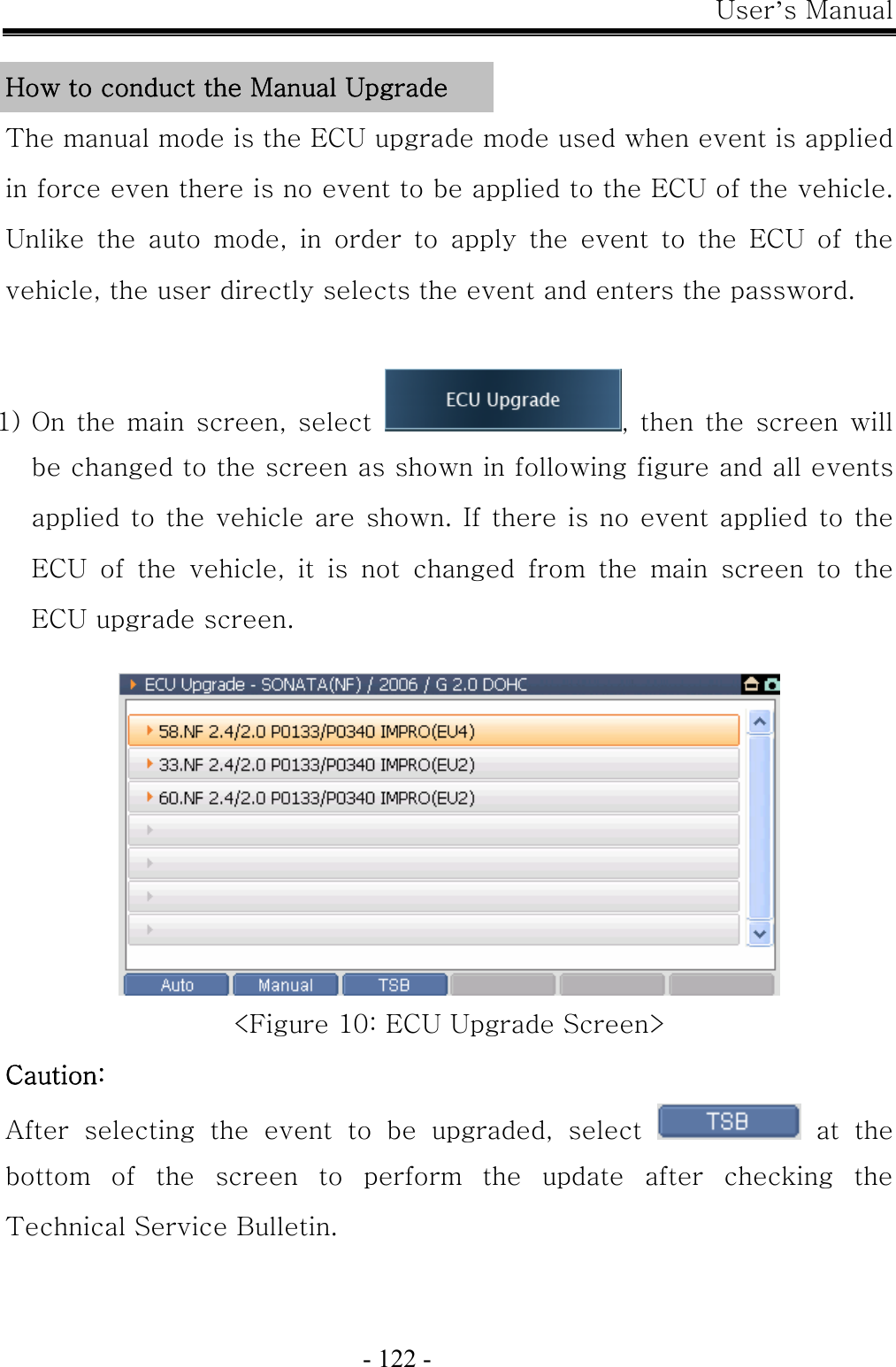 User’s Manual  - 122 -  How to conduct the Manual Upgrade The manual mode is the ECU upgrade mode used when event is applied in force even there is no event to be applied to the ECU of the vehicle. Unlike the auto mode, in order to apply the event to the ECU of the vehicle, the user directly selects the event and enters the password.  1) On the main  screen, select  , then the screen will be changed to the screen as shown in following figure and all events applied to the vehicle are shown. If there is no event applied to the ECU of the vehicle, it is not changed from the main screen to the ECU upgrade screen.   &lt;Figure 10: ECU Upgrade Screen&gt; Caution:   After  selecting  the  event  to  be  upgraded,  select    at  the bottom  of  the  screen  to  perform  the  update  after  checking  the Technical Service Bulletin. 