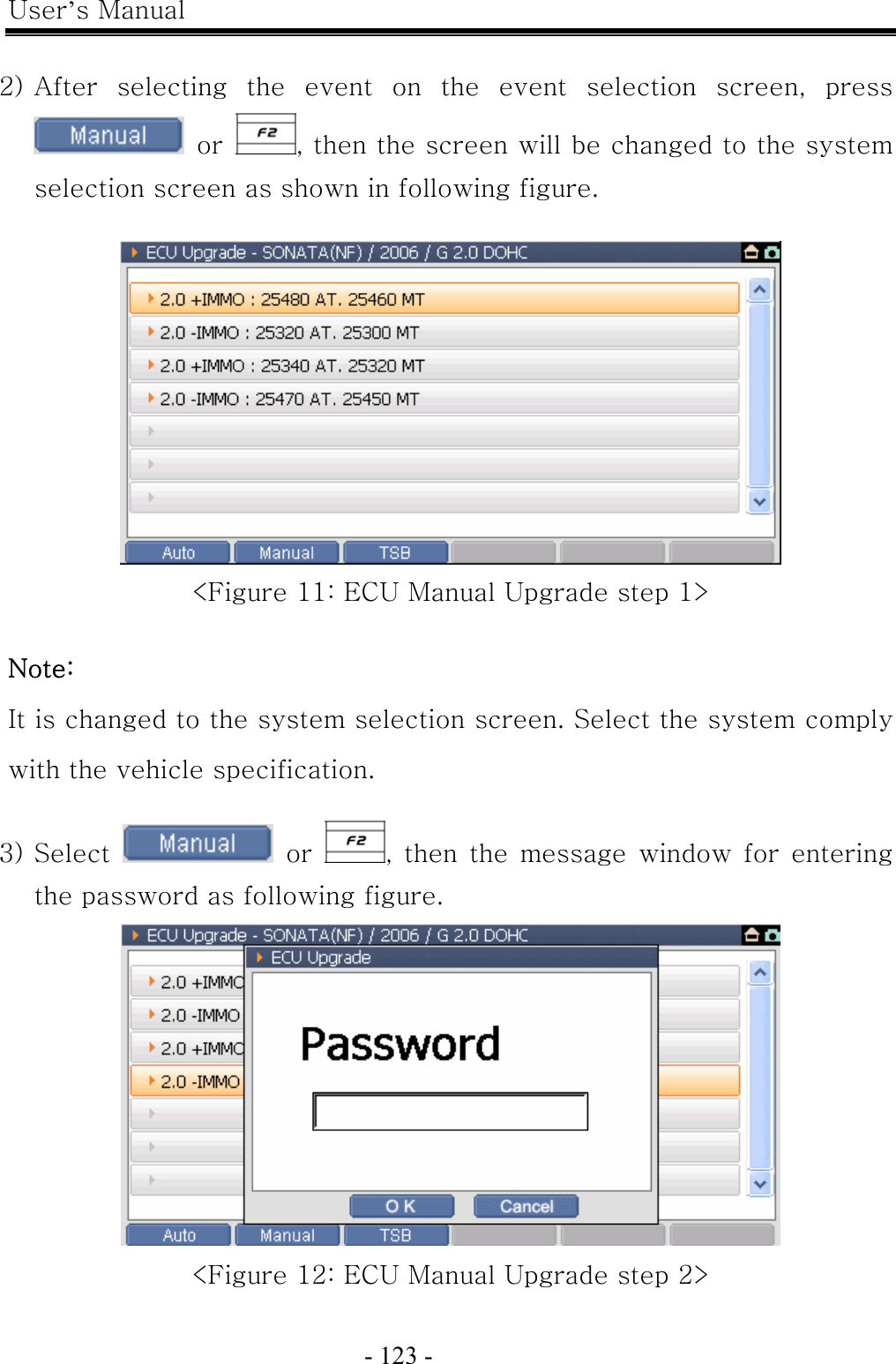 User’s Manual  - 123 -    2) After  selecting  the  event  on  the  event  selection  screen,  press    or  , then the screen will be changed to the system selection screen as shown in following figure.     &lt;Figure 11: ECU Manual Upgrade step 1&gt;  Note: It is changed to the system selection screen. Select the system comply with the vehicle specification.  3) Select   or  , then  the  message  window  for  entering the password as following figure.  &lt;Figure 12: ECU Manual Upgrade step 2&gt; 