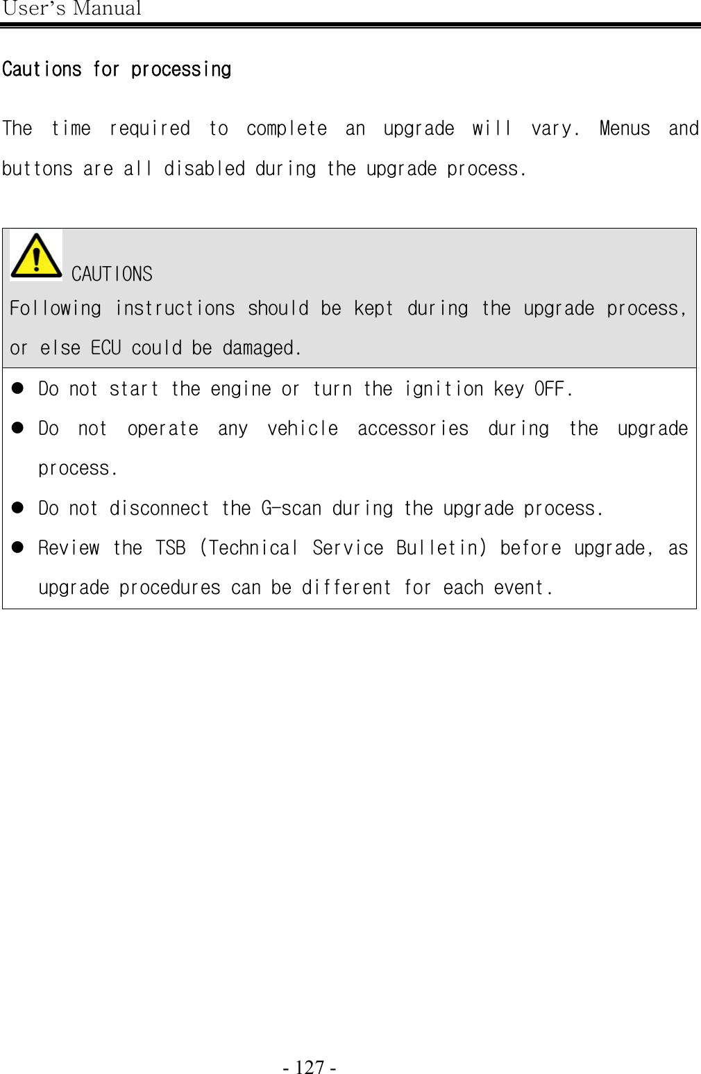 User’s Manual  - 127 -    Cautions for processing  The  time  required  to  complete  an  upgrade  will  vary.  Menus  and buttons are all disabled during the upgrade process.    CAUTIONS Following  instructions  should  be  kept  during  the  upgrade  process, or else ECU could be damaged. z Do not start the engine or turn the ignition key OFF. z Do  not  operate  any  vehicle  accessories  during  the  upgrade process. z Do not disconnect the G-scan during the upgrade process. z Review  the  TSB  (Technical  Service  Bulletin)  before  upgrade,  as upgrade procedures can be different for each event.  