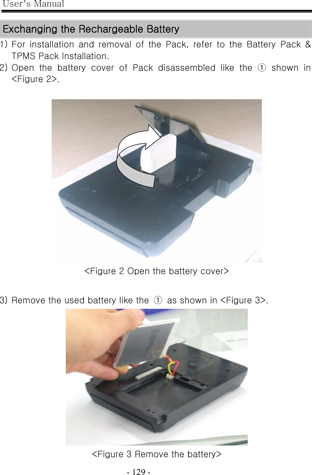 User’s Manual  - 129 -    Exchanging the Rechargeable Battery 1) For installation and removal of the Pack, refer to the Battery Pack  &amp; TPMS Pack Installation. 2) Open the battery cover of Pack disassembled like the ① shown in &lt;Figure 2&gt;.   &lt;Figure 2 Open the battery cover&gt;  3) Remove the used battery like the  ①  as shown in &lt;Figure 3&gt;.  &lt;Figure 3 Remove the battery&gt; 