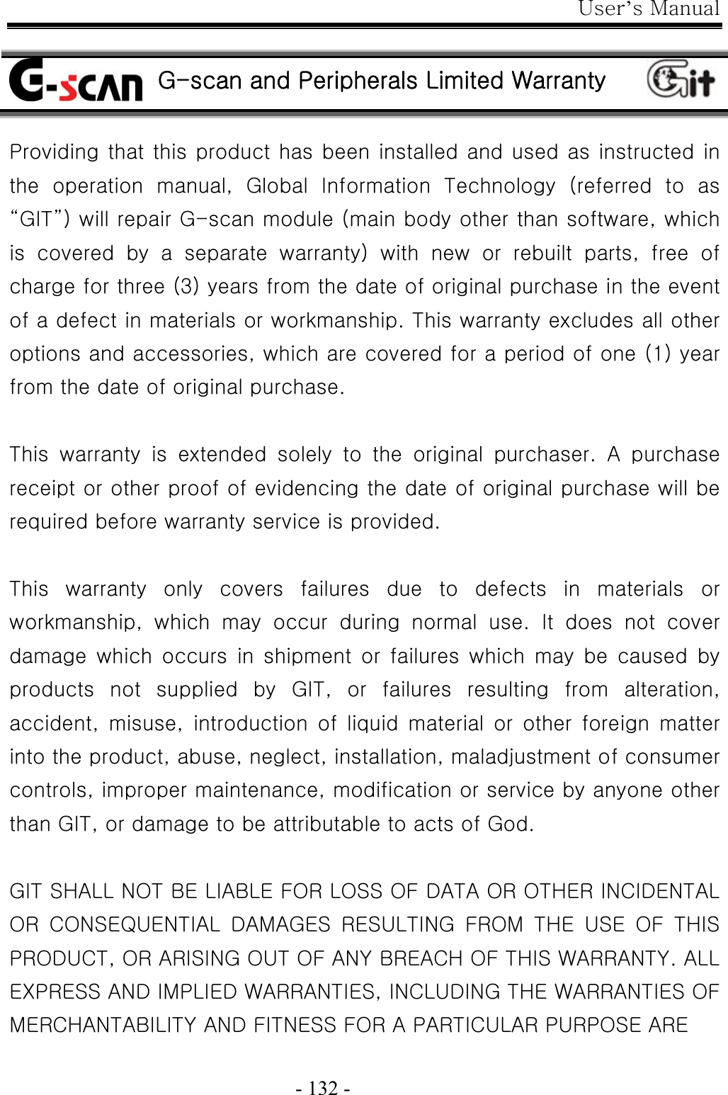 User’s Manual  - 132 -   G-scan and Peripherals Limited Warranty  Providing that this product has been installed and used as instructed in the  operation  manual,  Global  Information  Technology  (referred  to  as “GIT”) will repair G-scan module (main body other than software, which is  covered  by  a  separate  warranty)  with  new  or  rebuilt  parts,  free  of charge for three (3) years from the date of original purchase in the event of a defect in materials or workmanship. This warranty excludes all other options and accessories, which are covered for a period of one (1) year from the date of original purchase.    This  warranty  is  extended  solely  to  the  original  purchaser.  A  purchase receipt or other proof of evidencing the date of original purchase will be required before warranty service is provided.  This  warranty  only  covers  failures  due  to  defects  in  materials  or workmanship, which may occur during normal use. It does not cover damage  which  occurs  in  shipment  or  failures  which  may  be  caused by products  not  supplied  by  GIT,  or  failures  resulting  from  alteration, accident,  misuse,  introduction  of  liquid  material  or  other  foreign  matter into the product, abuse, neglect, installation, maladjustment of consumer controls, improper maintenance, modification or service by anyone other than GIT, or damage to be attributable to acts of God.  GIT SHALL NOT BE LIABLE FOR LOSS OF DATA OR OTHER INCIDENTAL OR  CONSEQUENTIAL  DAMAGES  RESULTING  FROM  THE  USE  OF  THIS PRODUCT, OR ARISING OUT OF ANY BREACH OF THIS WARRANTY. ALL EXPRESS AND IMPLIED WARRANTIES, INCLUDING THE WARRANTIES OF MERCHANTABILITY AND FITNESS FOR A PARTICULAR PURPOSE ARE   