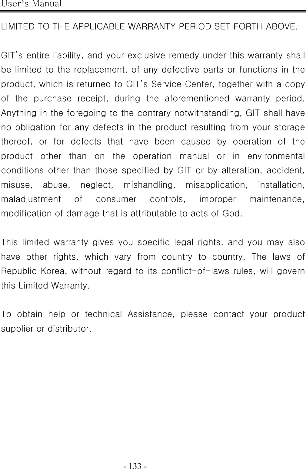 User’s Manual  - 133 -    LIMITED TO THE APPLICABLE WARRANTY PERIOD SET FORTH ABOVE.  GIT’s entire liability, and your exclusive remedy under this warranty shall be limited to the replacement, of any defective parts or functions in the product, which is returned to GIT’s Service Center, together with a copy of  the  purchase  receipt,  during  the  aforementioned  warranty  period. Anything in the foregoing to the contrary notwithstanding, GIT shall have no obligation for any defects in the product resulting from your storage thereof,  or  for  defects  that  have  been  caused  by  operation  of  the product  other  than  on  the  operation  manual  or  in  environmental conditions  other  than  those  specified  by  GIT  or  by  alteration,  accident, misuse,  abuse,  neglect,  mishandling,  misapplication,  installation, maladjustment  of  consumer  controls,  improper  maintenance, modification of damage that is attributable to acts of God.  This  limited  warranty  gives  you  specific  legal  rights,  and  you  may  also have other rights, which vary from country to country. The laws of Republic Korea, without regard to its conflict-of-laws rules, will  govern this Limited Warranty.  To  obtain  help  or  technical  Assistance,  please  contact  your  product supplier or distributor.             