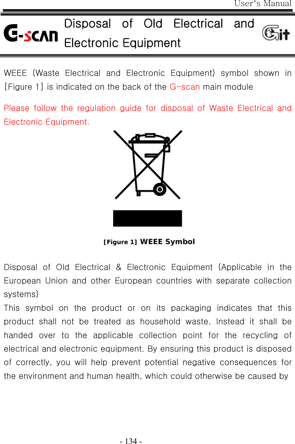 User’s Manual  - 134 -  Disposal  of  Old  Electrical  and Electronic Equipment  WEEE  (Waste  Electrical  and  Electronic  Equipment)  symbol  shown  in [Figure 1] is indicated on the back of the G-scan main module  Please follow the regulation guide for disposal of Waste Electrical  and Electronic Equipment.      [Figure 1] WEEE Symbol  Disposal  of  Old  Electrical  &amp;  Electronic  Equipment  (Applicable  in  the European  Union  and  other  European  countries  with  separate  collection systems) This  symbol  on  the  product  or  on  its  packaging  indicates  that  this product  shall  not  be  treated  as  household  waste.  Instead  it  shall  be handed  over  to  the  applicable  collection  point  for  the  recycling  of electrical and electronic equipment. By ensuring this product is disposed of  correctly,  you  will  help  prevent  potential  negative  consequences  for the environment and human health, which could otherwise be caused by   