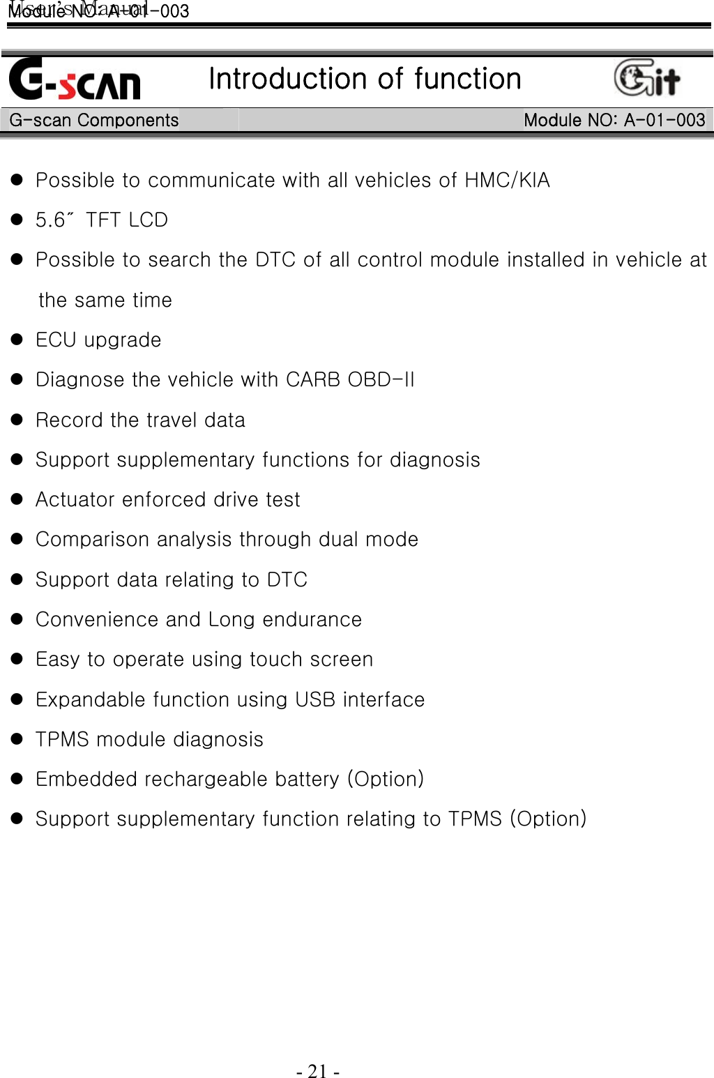 User’s Manual  - 21 -     Introduction of function  G-scan Components  Module NO: A-01-003 z Possible to communicate with all vehicles of HMC/KIA z 5.6″  TFT LCD   z Possible to search the DTC of all control module installed in vehicle at the same time z ECU upgrade z Diagnose the vehicle with CARB OBD-II z Record the travel data z Support supplementary functions for diagnosis z Actuator enforced drive test z Comparison analysis through dual mode z Support data relating to DTC z Convenience and Long endurance z Easy to operate using touch screen z Expandable function using USB interface z TPMS module diagnosis z Embedded rechargeable battery (Option) z Support supplementary function relating to TPMS (Option)  Module NO: A-01-003 