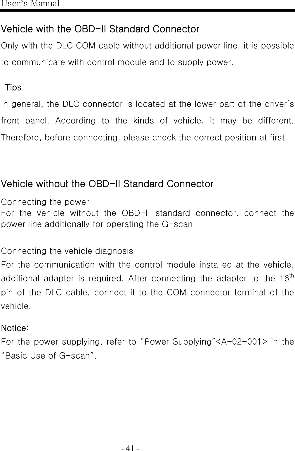 User’s Manual  - 41 -    Vehicle with the OBD-II Standard Connector Only with the DLC COM cable without additional power line, it is possible to communicate with control module and to supply power.    Tips In general, the DLC connector is located at the lower part of the driver’s front  panel.  According  to  the  kinds  of  vehicle,  it  may  be  different. Therefore, before connecting, please check the correct position at first.   Vehicle without the OBD-II Standard Connector  Connecting the power For  the  vehicle  without  the  OBD-II  standard  connector,  connect  the power line additionally for operating the G-scan   Connecting the vehicle diagnosis For the communication with the control module installed at  the  vehicle, additional  adapter  is  required.  After  connecting  the  adapter  to the 16th pin of the DLC cable, connect it to the COM connector terminal of  the vehicle.  Notice: For the power  supplying, refer to “Power  Supplying”&lt;A-02-001&gt; in the “Basic Use of G-scan”.                                                                         