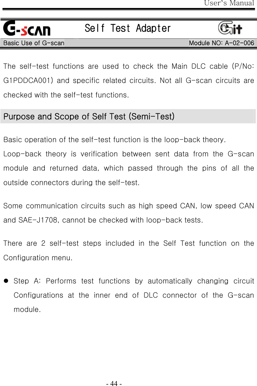 User’s Manual  - 44 -   Self Test Adapter   Basic Use of G-scan  Module NO: A-02-006 The  self-test  functions  are  used  to  check  the  Main  DLC  cable  (P/No: G1PDDCA001)  and  specific  related  circuits.  Not  all  G-scan  circuits  are checked with the self-test functions.  Basic operation of the self-test function is the loop-back theory. Loop-back  theory  is  verification  between  sent  data  from  the  G-scan module  and  returned  data,  which  passed  through  the  pins  of  all  the outside connectors during the self-test.  Some communication circuits such as high speed CAN, low speed CAN and SAE-J1708, cannot be checked with loop-back tests.  There  are  2  self-test  steps  included  in  the  Self  Test  function  on  the Configuration menu.  z Step  A:  Performs  test  functions  by  automatically  changing  circuit Configurations  at  the  inner  end  of  DLC  connector  of  the  G-scan module. Purpose and Scope of Self Test (Semi-Test) 