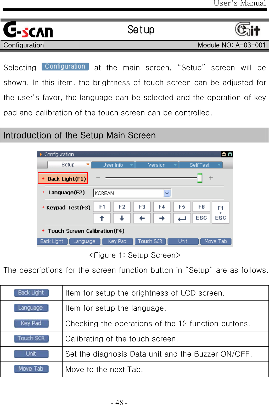 User’s Manual  - 48 -   Setup   Configuration  Module NO: A-03-001 Selecting    at  the  main  screen,  “Setup”  screen  will  be shown. In this item, the brightness of touch screen can be adjusted for the user’s favor, the language can be selected and the operation of key pad and calibration of the touch screen can be controlled.  Introduction of the Setup Main Screen   &lt;Figure 1: Setup Screen&gt; The descriptions for the screen function button in “Setup” are as follows.   Item for setup the brightness of LCD screen.  Item for setup the language.  Checking the operations of the 12 function buttons.  Calibrating of the touch screen.  Set the diagnosis Data unit and the Buzzer ON/OFF.  Move to the next Tab.  