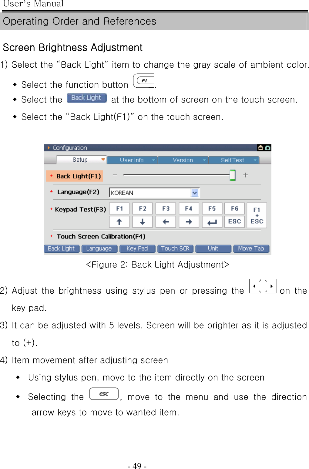 User’s Manual  - 49 -   Operating Order and References  Screen Brightness Adjustment 1) Select the “Back Light” item to change the gray scale of ambient color.  Select the function button  .  Select the    at the bottom of screen on the touch screen.  Select the “Back Light(F1)” on the touch screen.    &lt;Figure 2: Back Light Adjustment&gt;  2) Adjust the brightness using stylus pen or pressing the        on  the key pad.   3) It can be adjusted with 5 levels. Screen will be brighter as it is adjusted to (+).   4) Item movement after adjusting screen  Using stylus pen, move to the item directly on the screen  Selecting  the  , move to the menu and use the direction arrow keys to move to wanted item. 