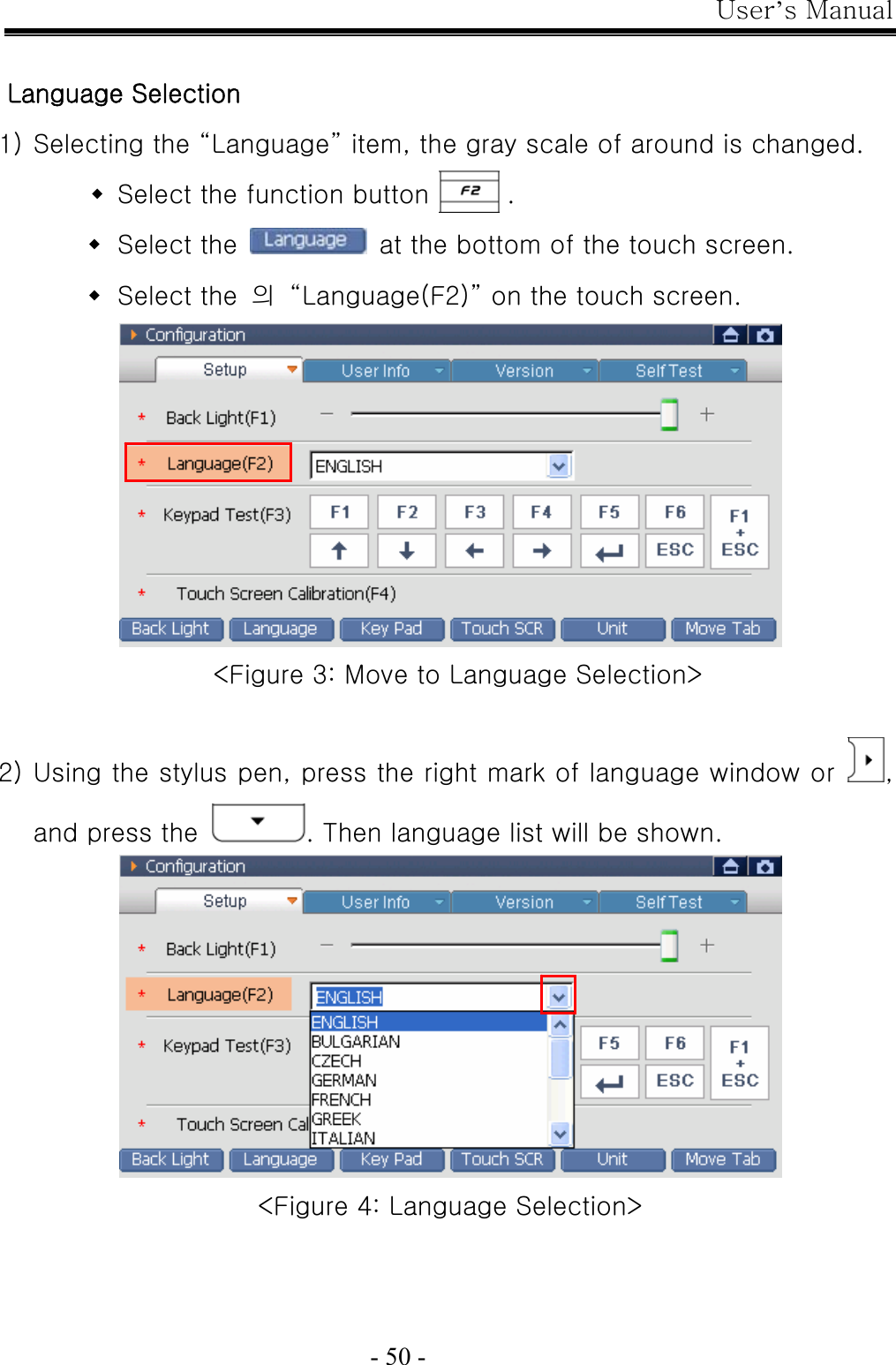 User’s Manual  - 50 -  Language Selection 1) Selecting the “Language” item, the gray scale of around is changed.  Select the function button      .  Select the    at the bottom of the touch screen.  Select the  의  “Language(F2)” on the touch screen.  &lt;Figure 3: Move to Language Selection&gt;  2) Using the stylus pen, press the right mark of language window or  , and press the  . Then language list will be shown.  &lt;Figure 4: Language Selection&gt; 