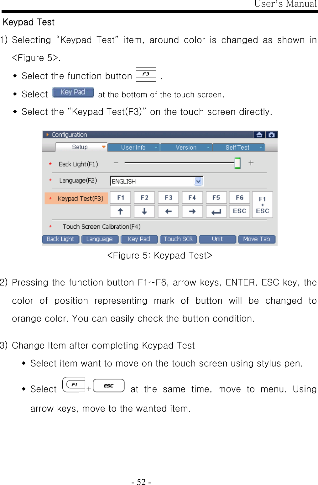 User’s Manual  - 52 - Keypad Test 1) Selecting  “Keypad  Test”  item,  around  color  is  changed  as  shown  in &lt;Figure 5&gt;.  Select the function button      .  Select    at the bottom of the touch screen.  Select the “Keypad Test(F3)” on the touch screen directly.   &lt;Figure 5: Keypad Test&gt;  2) Pressing the function button F1~F6, arrow keys, ENTER, ESC key, the color  of  position  representing  mark  of  button  will  be  changed  to orange color. You can easily check the button condition.  3) Change Item after completing Keypad Test  Select item want to move on the touch screen using stylus pen.  Select  + at the same time, move to menu. Using arrow keys, move to the wanted item. 