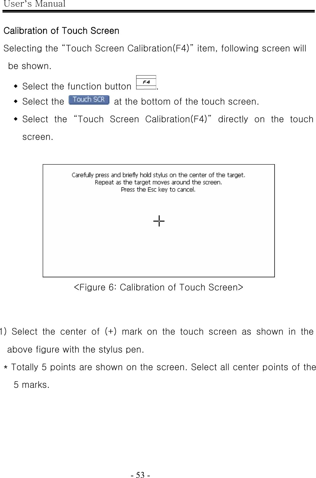 User’s Manual  - 53 -    Calibration of Touch Screen Selecting the “Touch Screen Calibration(F4)” item, following screen will be shown.  Select the function button  .  Select the    at the bottom of the touch screen.  Select the “Touch Screen Calibration(F4)” directly on the touch screen.   &lt;Figure 6: Calibration of Touch Screen&gt;    1)  Select  the  center  of  (+)  mark  on  the  touch  screen  as  shown  in  the above figure with the stylus pen. * Totally 5 points are shown on the screen. Select all center points of the 5 marks. 