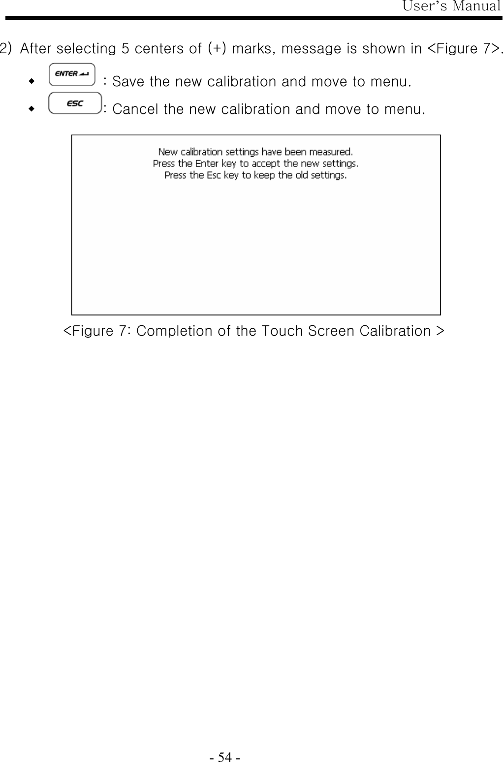 User’s Manual  - 54 -  2)  After selecting 5 centers of (+) marks, message is shown in &lt;Figure 7&gt;.    : Save the new calibration and move to menu.  : Cancel the new calibration and move to menu.   &lt;Figure 7: Completion of the Touch Screen Calibration &gt;   