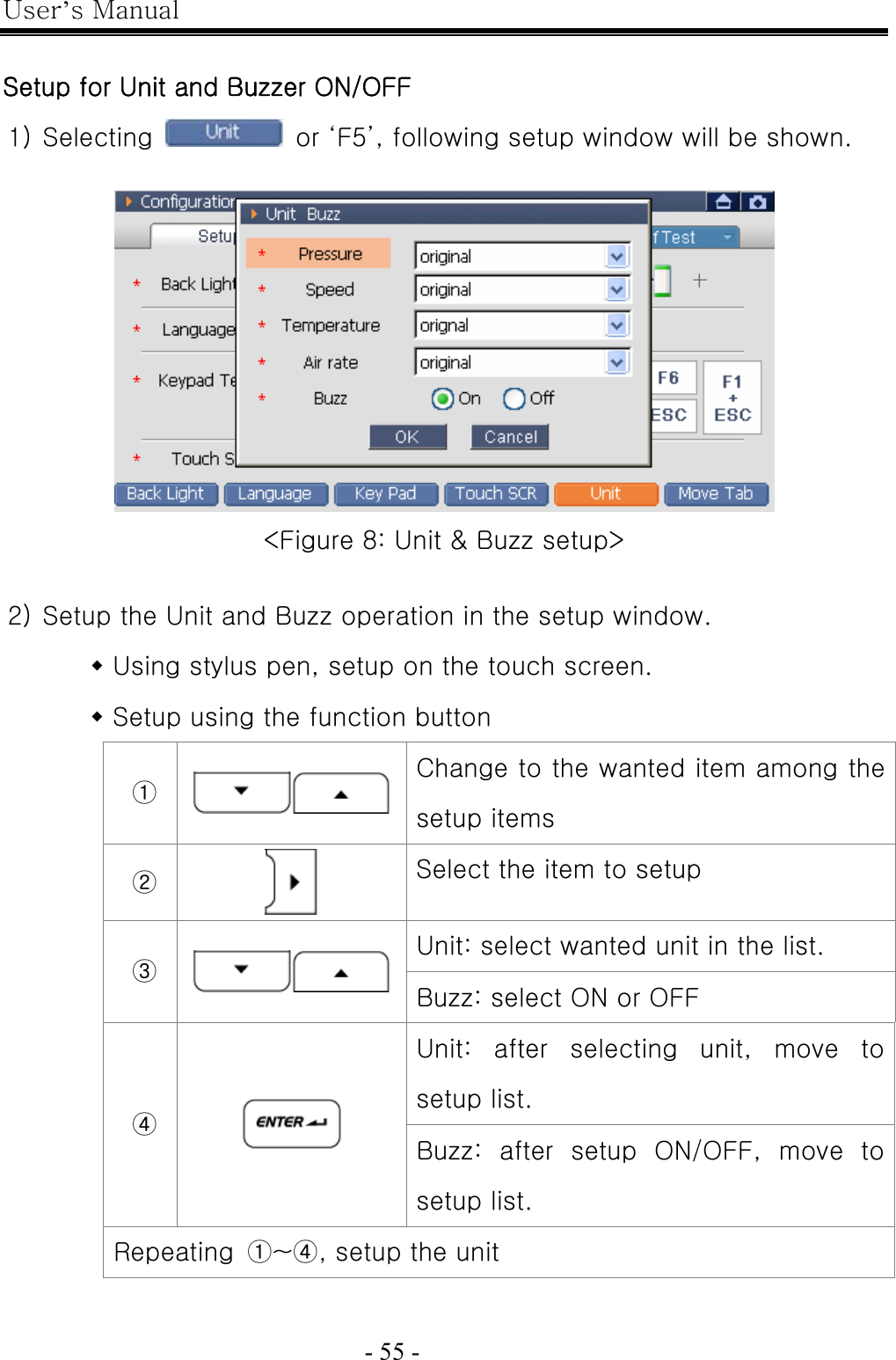 User’s Manual  - 55 -    Setup for Unit and Buzzer ON/OFF 1) Selecting    or ‘F5’, following setup window will be shown.   &lt;Figure 8: Unit &amp; Buzz setup&gt;  2) Setup the Unit and Buzz operation in the setup window.  Using stylus pen, setup on the touch screen.  Setup using the function button ① Change to the wanted item among the setup items ②  Select the item to setup Unit: select wanted unit in the list. ③ Buzz: select ON or OFF Unit:  after  selecting  unit,  move  to setup list. ④  Buzz: after setup ON/OFF, move to setup list. Repeating  ①~④, setup the unit  