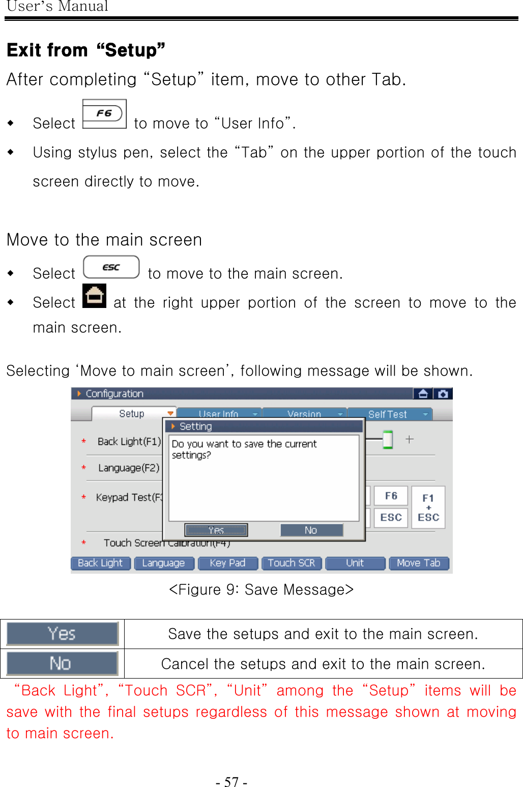 User’s Manual  - 57 -    Exit from“Setup” After completing “Setup” item, move to other Tab.  Select    to move to “User Info”.  Using stylus pen, select the “Tab” on the upper portion of the touch screen directly to move.  Move to the main screen  Select    to move to the main screen.  Select    at  the  right  upper  portion  of  the  screen  to  move  to  the main screen.  Selecting ‘Move to main screen’, following message will be shown.  &lt;Figure 9: Save Message&gt;   Save the setups and exit to the main screen.  Cancel the setups and exit to the main screen.  “Back Light”, “Touch SCR”, “Unit” among the “Setup” items will be save with the final setups regardless of this message  shown  at  moving to main screen. 