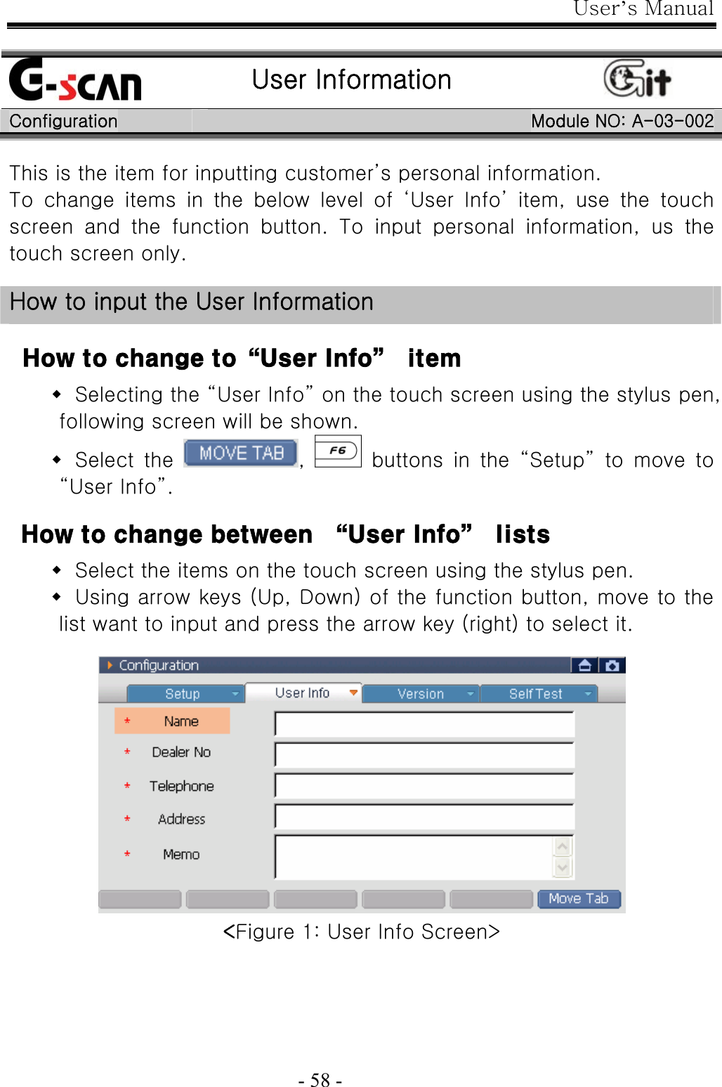 User’s Manual  - 58 -   User Information  Configuration  Module NO: A-03-002 This is the item for inputting customer’s personal information. To  change  items  in  the  below  level  of  ‘User  Info’  item,  use  the touch screen  and  the  function  button.  To  input  personal  information,  us  the touch screen only.  How to input the User Information  How to change to“User Info”  item  Selecting the “User Info” on the touch screen using the stylus pen, following screen will be shown.  Select  the  ,    buttons  in  the  “Setup”  to  move  to “User Info”.    How to change between  “User Info”  lists  Select the items on the touch screen using the stylus pen.  Using arrow keys (Up, Down) of the function button, move to the list want to input and press the arrow key (right) to select it.   &lt;Figure 1: User Info Screen&gt; 