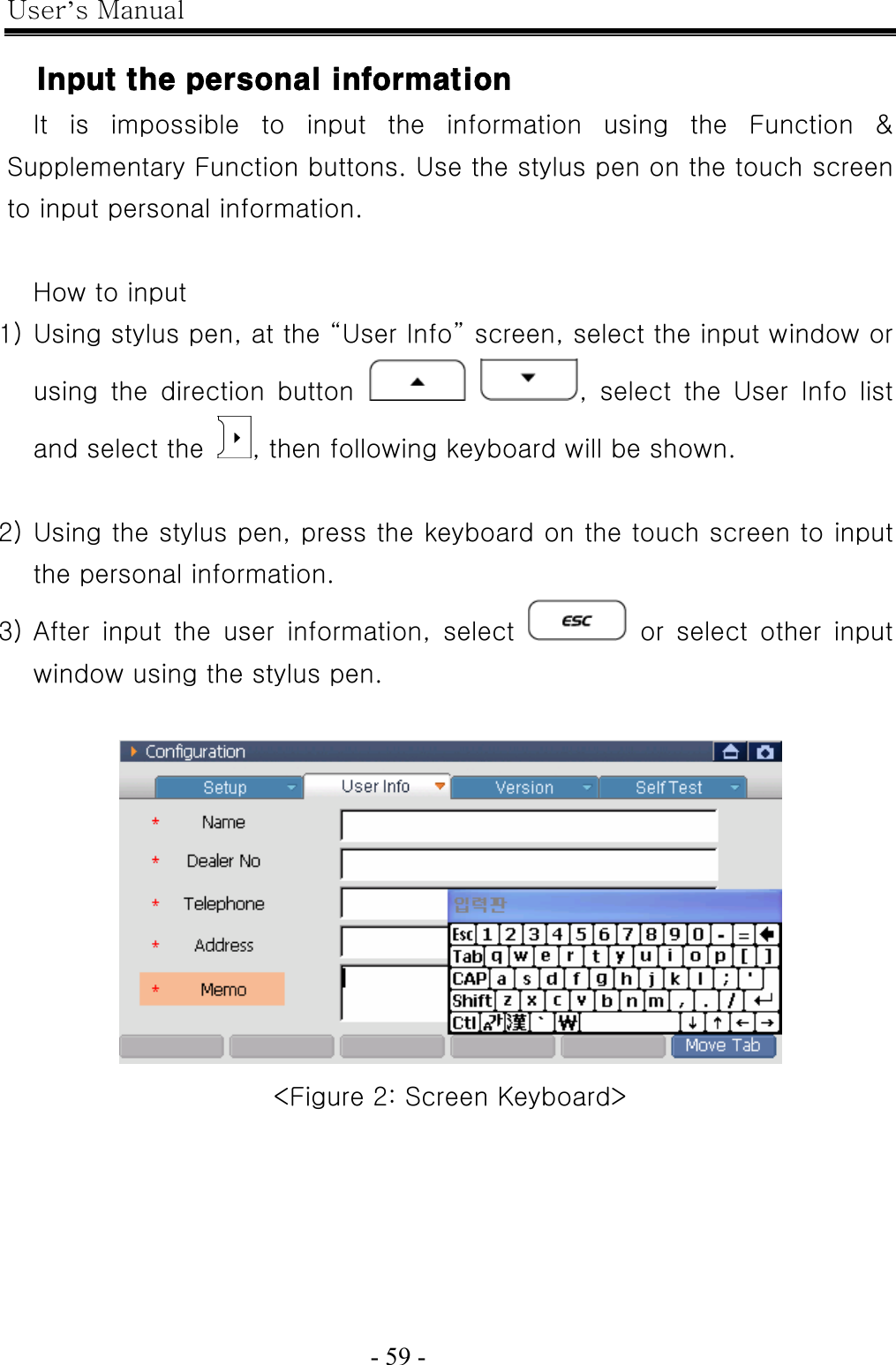 User’s Manual  - 59 -    Input the personal information It is impossible to input the information using the Function &amp; Supplementary Function buttons. Use the stylus pen on the touch screen to input personal information.  How to input 1) Using stylus pen, at the “User Info” screen, select the input window or using  the  direction  button   , select the User Info list and select the  , then following keyboard will be shown.  2) Using the stylus pen, press the keyboard on the touch screen to input the personal information. 3) After  input  the  user  information,  select   or select other input window using the stylus pen.     &lt;Figure 2: Screen Keyboard&gt; 