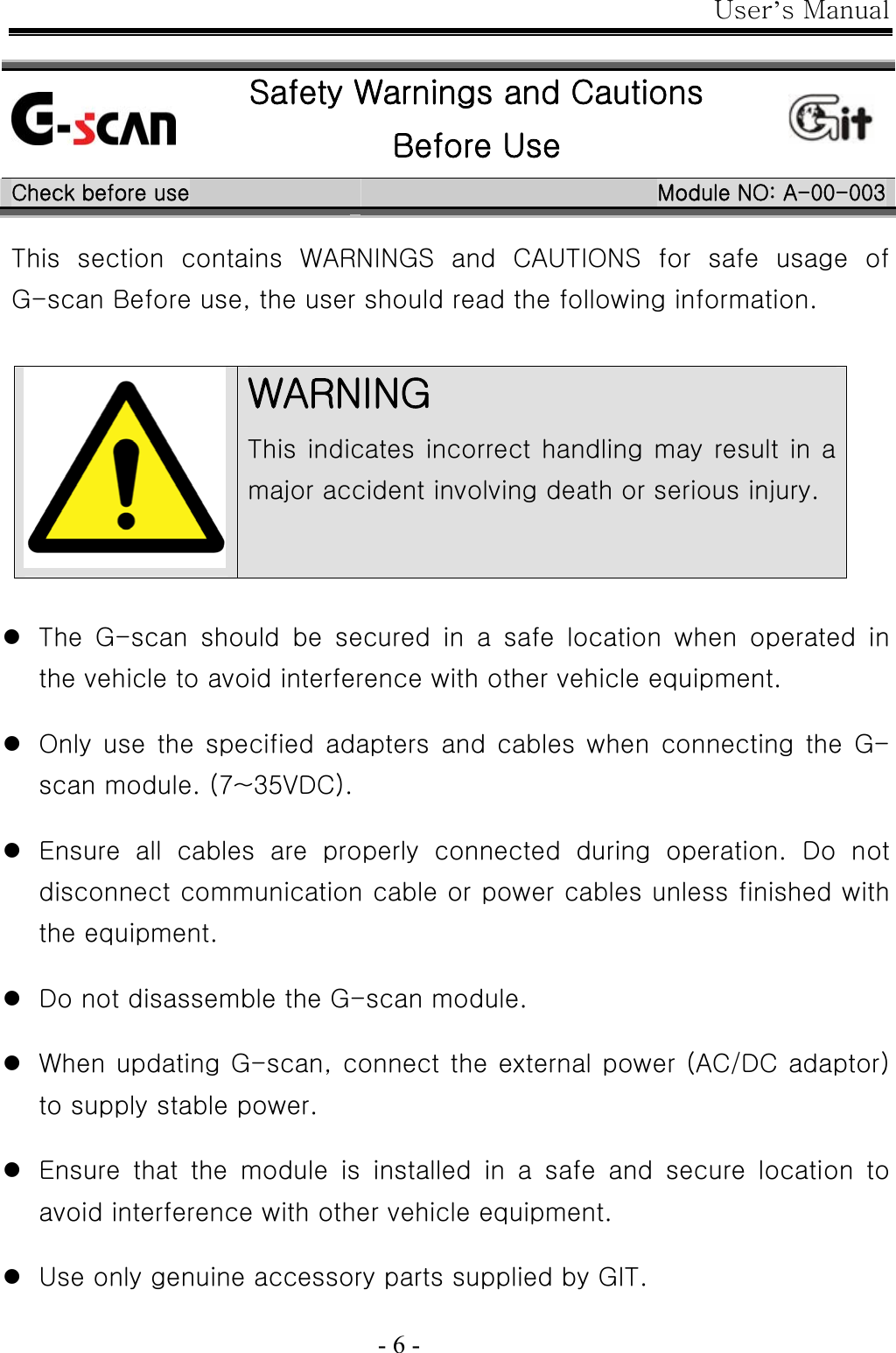 User’s Manual  - 6 -   Safety Warnings and Cautions Before Use  Check before use  Module NO: A-00-003 This section contains WARNINGS and CAUTIONS for safe usage of    G-scan Before use, the user should read the following information.   z The  G-scan  should  be  secured  in  a  safe  location  when  operated  in the vehicle to avoid interference with other vehicle equipment.  z Only use the specified adapters and  cables when connecting the G-scan module. (7~35VDC).  z Ensure  all  cables  are  properly  connected  during  operation.  Do  not disconnect communication cable or power cables unless finished with the equipment.  z Do not disassemble the G-scan module.  z When updating G-scan, connect the external power (AC/DC adaptor) to supply stable power.  z Ensure  that  the  module  is  installed  in  a  safe  and  secure  location  to avoid interference with other vehicle equipment.  z Use only genuine accessory parts supplied by GIT.  WARNING This indicates incorrect handling may result in a major accident involving death or serious injury. 