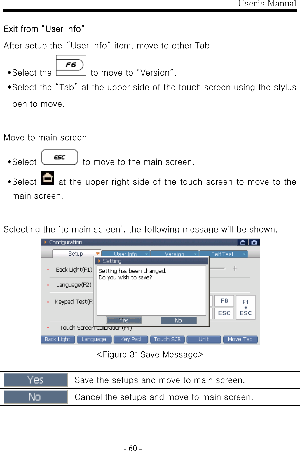 User’s Manual  - 60 -  Exit from “User Info” After setup the  “User Info” item, move to other Tab  Select the    to move to “Version”.  Select the “Tab” at the upper side of the touch screen using the stylus pen to move.  Move to main screen  Select    to move to the main screen.  Select    at the upper right side of the touch screen to move to the main screen.  Selecting the ‘to main screen’, the following message will be shown.  &lt;Figure 3: Save Message&gt;   Save the setups and move to main screen.  Cancel the setups and move to main screen. 