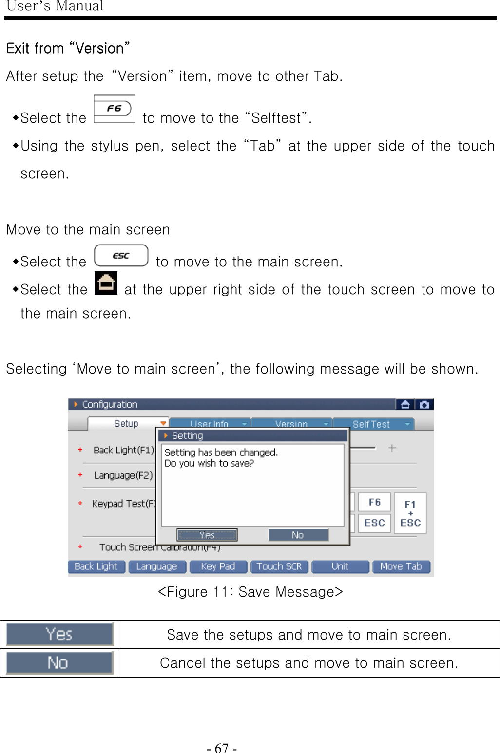 User’s Manual  - 67 -    Exit from “Version” After setup the  “Version” item, move to other Tab.  Select the    to move to the “Selftest”.  Using the stylus pen, select the “Tab” at the upper side of the touch screen.  Move to the main screen  Select the    to move to the main screen.  Select the    at the upper right side of the touch screen to move to the main screen.  Selecting ‘Move to main screen’, the following message will be shown.   &lt;Figure 11: Save Message&gt;   Save the setups and move to main screen.  Cancel the setups and move to main screen. 