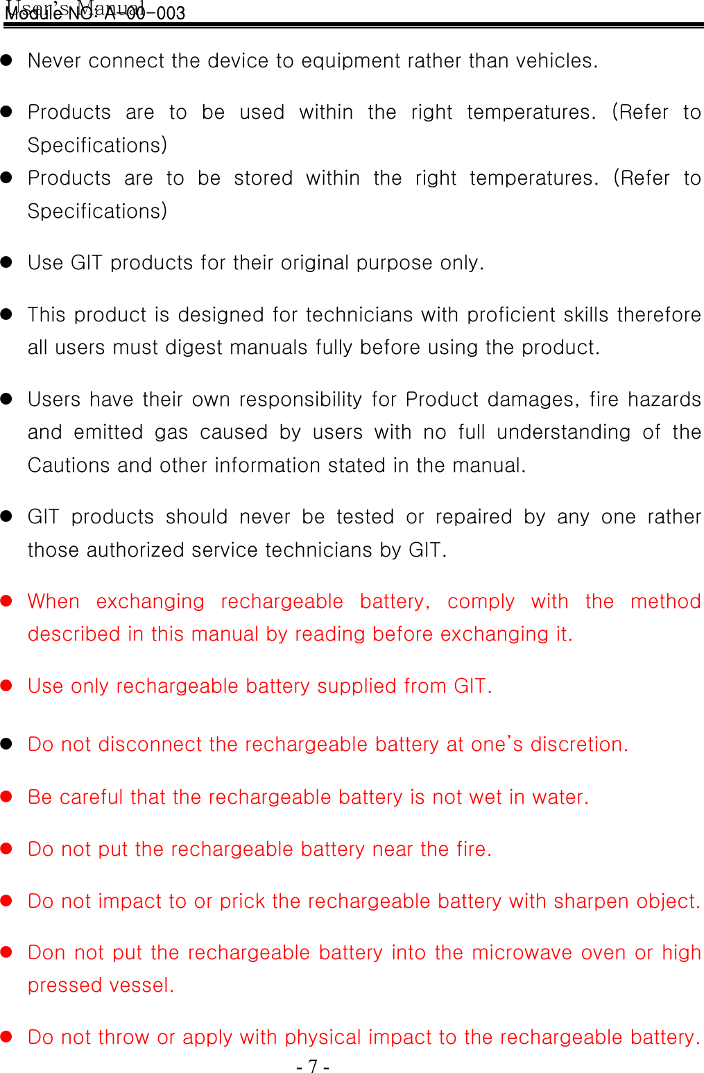 User’s Manual  - 7 -    z Never connect the device to equipment rather than vehicles.  z Products  are  to  be  used  within  the  right  temperatures.  (Refer  to Specifications) z Products  are  to  be  stored  within  the  right  temperatures.  (Refer to Specifications)  z Use GIT products for their original purpose only.  z This product is designed for technicians with proficient skills therefore all users must digest manuals fully before using the product.  z Users have their own responsibility for Product damages, fire hazards and  emitted  gas  caused  by  users  with  no  full  understanding  of  the Cautions and other information stated in the manual.  z GIT  products  should  never  be  tested  or  repaired  by  any  one  rather those authorized service technicians by GIT.  z When  exchanging  rechargeable  battery,  comply  with  the  method described in this manual by reading before exchanging it.  z Use only rechargeable battery supplied from GIT.  z Do not disconnect the rechargeable battery at one’s discretion.  z Be careful that the rechargeable battery is not wet in water.  z Do not put the rechargeable battery near the fire.  z Do not impact to or prick the rechargeable battery with sharpen object.  z Don not put the rechargeable battery into the microwave oven or high pressed vessel.  z Do not throw or apply with physical impact to the rechargeable battery. Module NO: A-00-003 