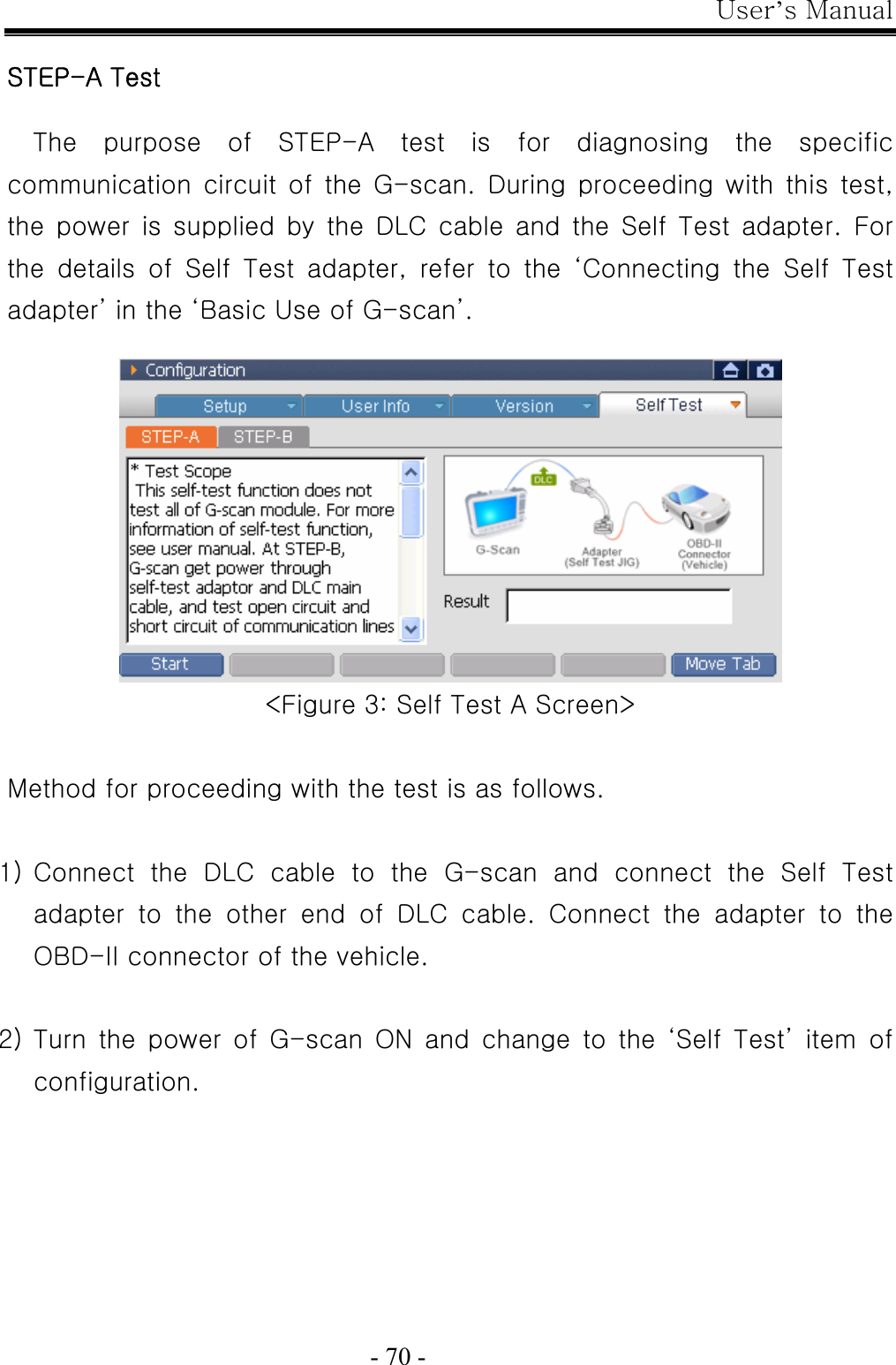 User’s Manual  - 70 -  STEP-A Test  The  purpose  of  STEP-A  test  is  for  diagnosing  the  specific communication circuit of the G-scan. During proceeding with this  test, the  power  is  supplied  by  the  DLC  cable  and  the  Self  Test  adapter.  For the  details  of  Self  Test  adapter,  refer  to  the  ‘Connecting  the  Self  Test adapter’ in the ‘Basic Use of G-scan’.   &lt;Figure 3: Self Test A Screen&gt;  Method for proceeding with the test is as follows.    1) Connect  the  DLC  cable  to  the  G-scan  and  connect  the  Self  Test adapter  to  the  other  end  of  DLC  cable.  Connect  the  adapter  to  the OBD-II connector of the vehicle.  2) Turn  the  power  of  G-scan  ON  and  change  to  the  ‘Self  Test’  item  of configuration. 