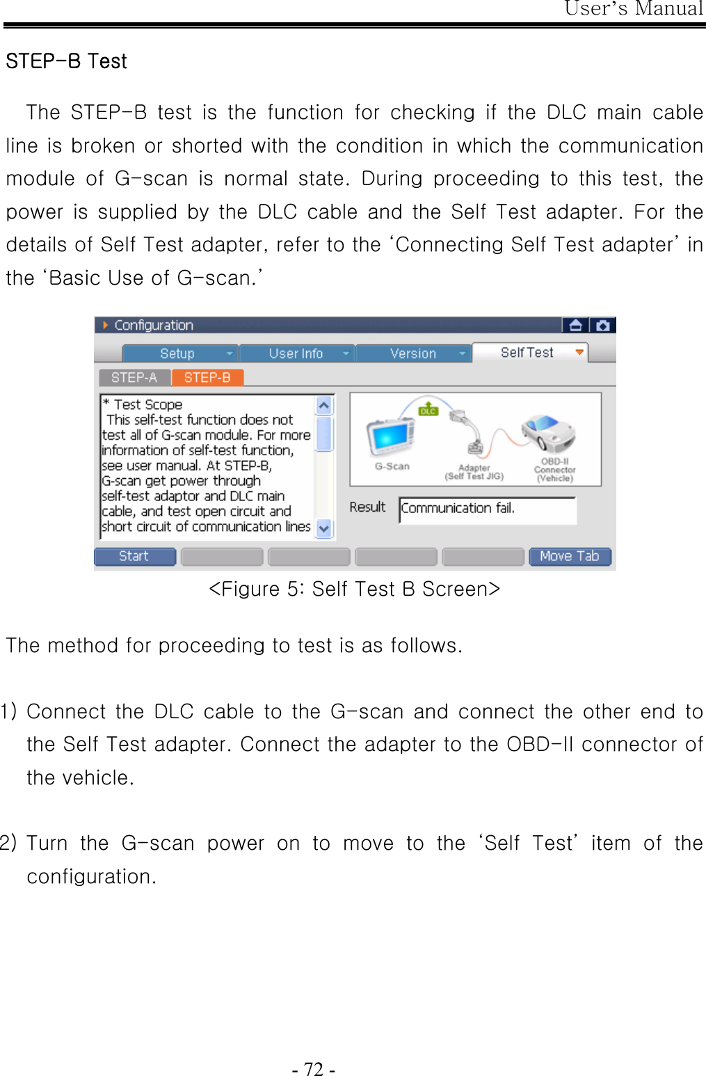 User’s Manual  - 72 -  STEP-B Test  The  STEP-B  test  is  the  function  for  checking  if  the  DLC  main  cable line is broken or shorted with the condition in which the communication module  of  G-scan  is  normal  state.  During  proceeding  to  this  test,  the power  is  supplied  by  the  DLC  cable  and  the  Self  Test  adapter.  For  the details of Self Test adapter, refer to the ‘Connecting Self Test adapter’ in the ‘Basic Use of G-scan.’   &lt;Figure 5: Self Test B Screen&gt;  The method for proceeding to test is as follows.    1) Connect the  DLC  cable  to  the  G-scan  and  connect  the  other  end  to the Self Test adapter. Connect the adapter to the OBD-II connector of the vehicle.  2) Turn the G-scan power on to move to the ‘Self Test’ item of the configuration.  