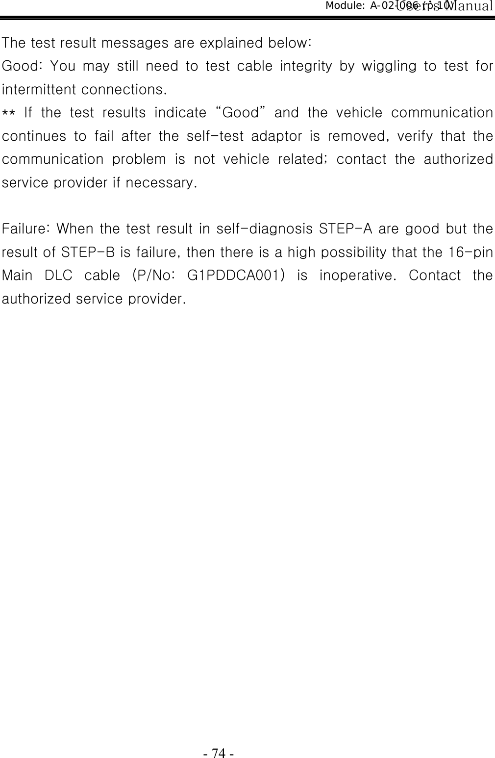 User’s Manual  - 74 -  The test result messages are explained below: Good:  You  may  still  need  to  test  cable  integrity  by  wiggling  to test for intermittent connections. **  If  the  test  results  indicate  “Good”  and  the  vehicle  communication continues  to  fail  after  the  self-test  adaptor  is  removed,  verify  that  the communication problem is not vehicle related; contact the authorized service provider if necessary.  Failure: When the test result in self-diagnosis STEP-A are good but the result of STEP-B is failure, then there is a high possibility that the 16-pin Main DLC cable (P/No: G1PDDCA001) is inoperative. Contact the authorized service provider. Module: A-02-006 (p.10) 