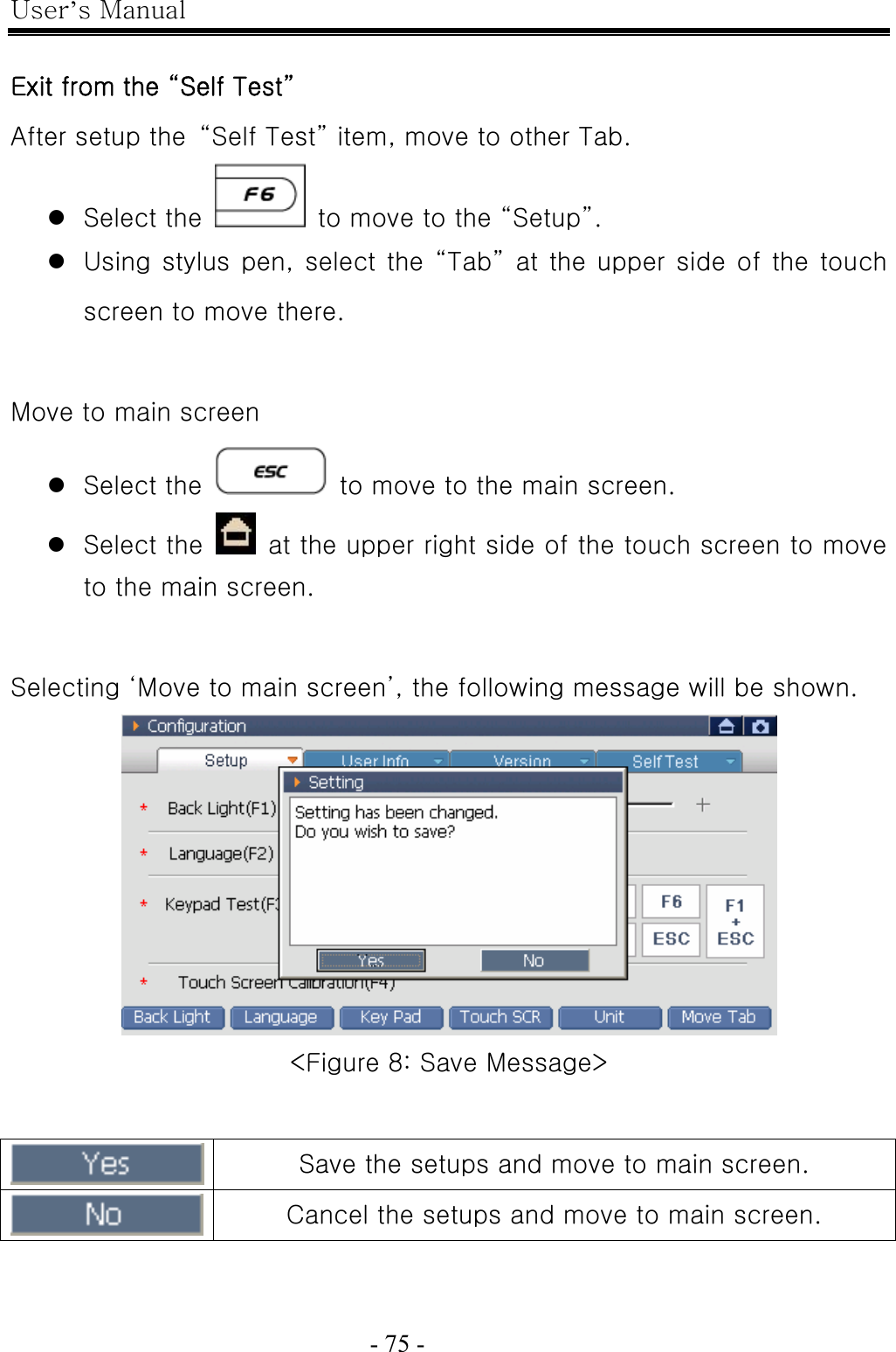 User’s Manual  - 75 -    Exit from the “Self Test” After setup the  “Self Test” item, move to other Tab. z Select the    to move to the “Setup”. z Using stylus pen, select the “Tab” at the upper side of the touch screen to move there.  Move to main screen z Select the    to move to the main screen. z Select the    at the upper right side of the touch screen to move to the main screen.  Selecting ‘Move to main screen’, the following message will be shown.  &lt;Figure 8: Save Message&gt;   Save the setups and move to main screen.  Cancel the setups and move to main screen.   