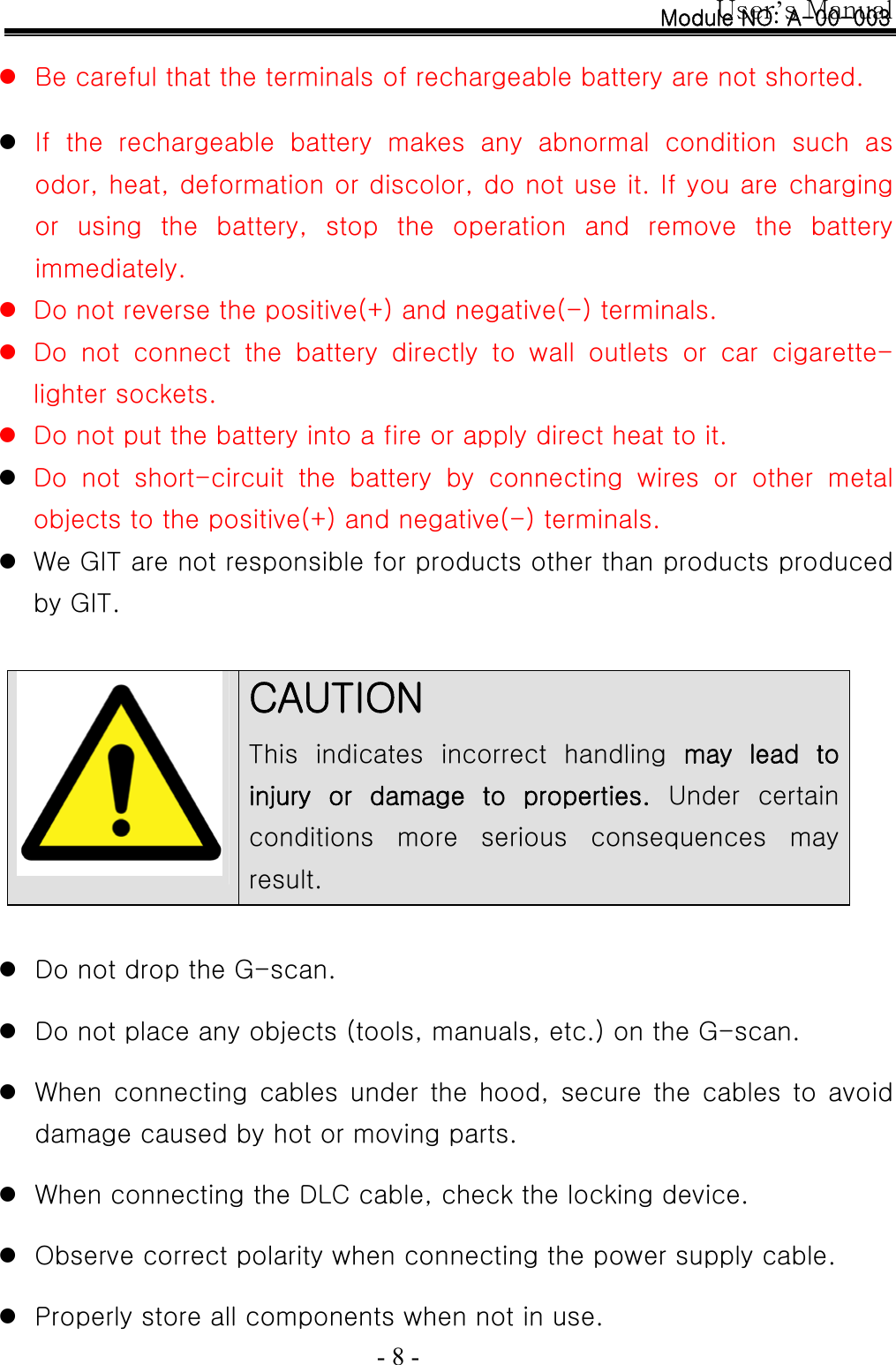 User’s Manual  - 8 -  z Be careful that the terminals of rechargeable battery are not shorted.  z If the rechargeable battery makes any abnormal condition such as odor, heat, deformation or discolor, do not use it. If you are charging or using the battery, stop the operation and remove the battery immediately. z Do not reverse the positive(+) and negative(-) terminals.   z Do not connect the battery directly to wall outlets or car cigarette-lighter sockets.   z Do not put the battery into a fire or apply direct heat to it. z Do not short-circuit the battery by connecting wires or other metal objects to the positive(+) and negative(-) terminals.   z We GIT are not responsible for products other than products produced by GIT.    CAUTION  This  indicates  incorrect  handling  may  lead  to injury  or  damage  to  properties.  Under  certain conditions  more  serious  consequences  may result.   z Do not drop the G-scan.  z Do not place any objects (tools, manuals, etc.) on the G-scan.  z When  connecting  cables  under  the  hood,  secure  the  cables  to  avoid damage caused by hot or moving parts.  z When connecting the DLC cable, check the locking device.  z Observe correct polarity when connecting the power supply cable.  z Properly store all components when not in use. Module NO: A-00-003 