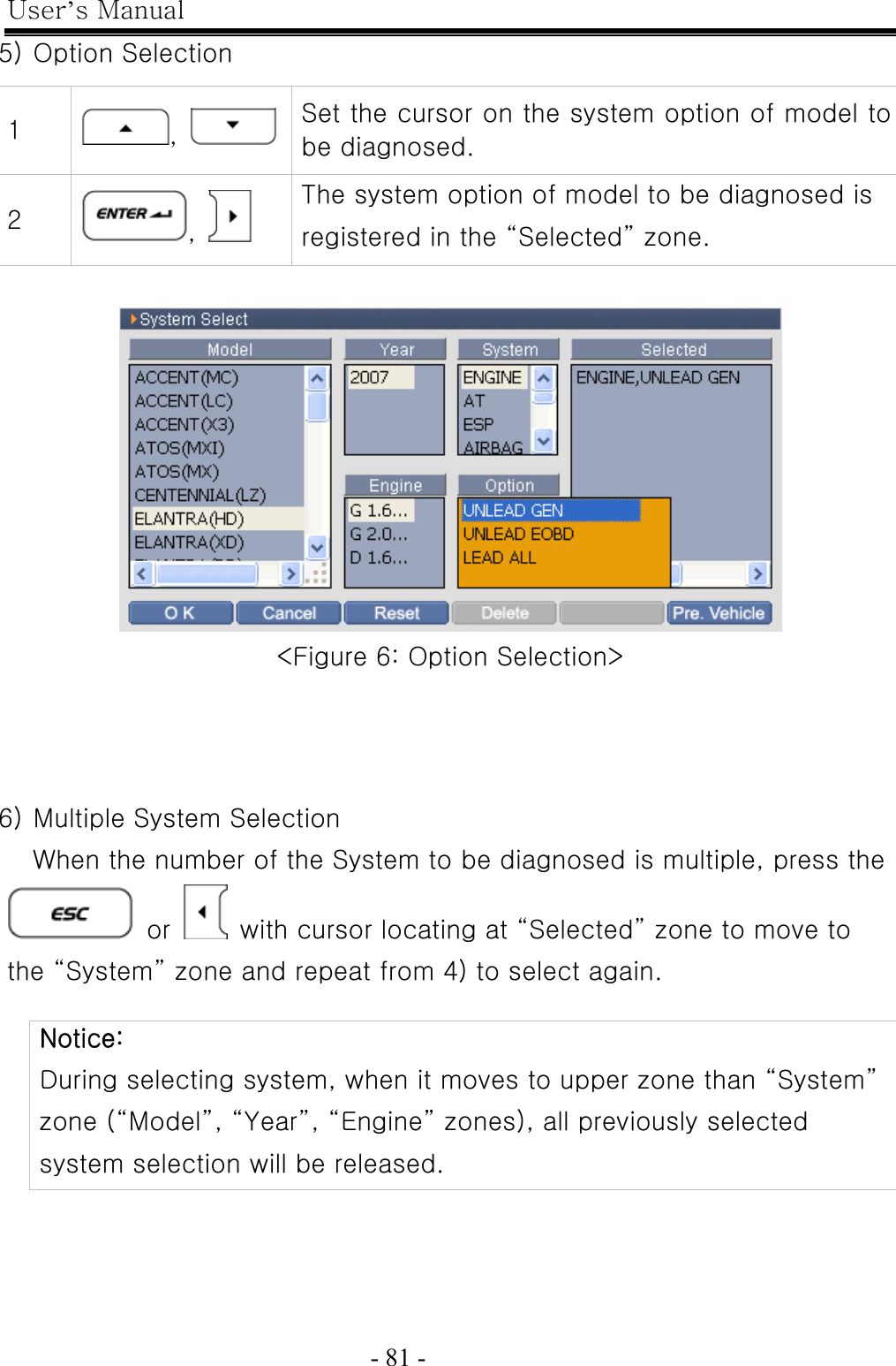 User’s Manual  - 81 -   5) Option Selection   &lt;Figure 6: Option Selection&gt;    6) Multiple System Selection When the number of the System to be diagnosed is multiple, press the  or    with cursor locating at “Selected” zone to move to the “System” zone and repeat from 4) to select again.      Notice: During selecting system, when it moves to upper zone than “System” zone (“Model”, “Year”, “Engine” zones), all previously selected system selection will be released.   1  ,    Set the cursor on the system option of model to be diagnosed. 2  ,   The system option of model to be diagnosed is registered in the “Selected” zone. 