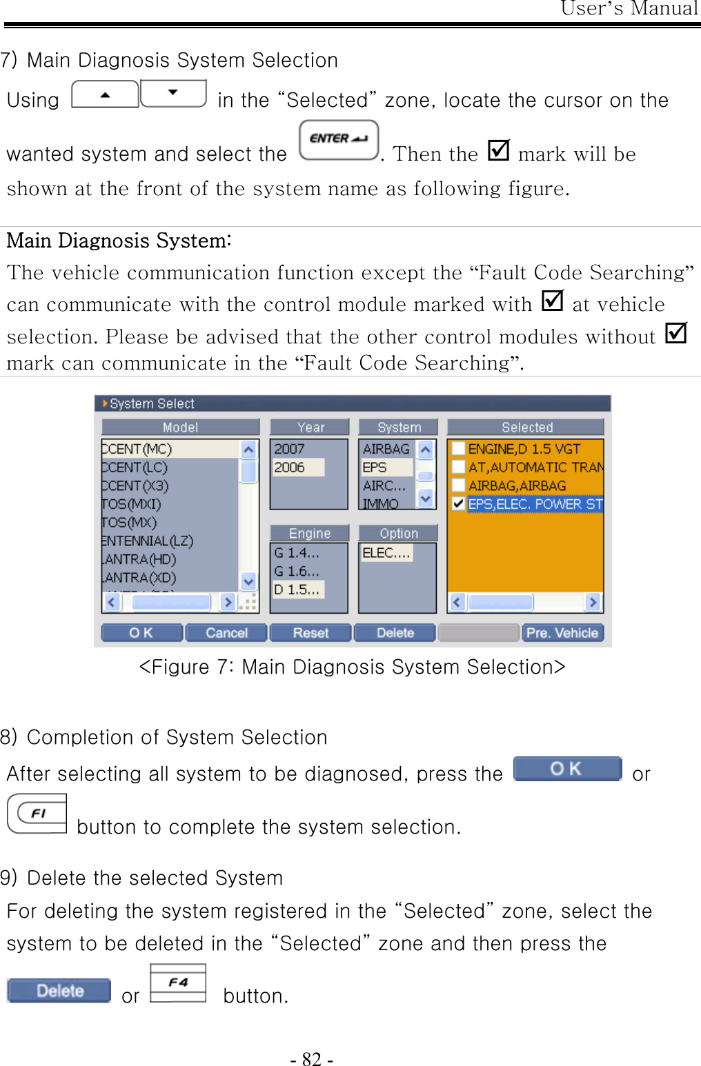 User’s Manual  - 82 -  7) Main Diagnosis System Selection Using   in the “Selected” zone, locate the cursor on the wanted system and select the . Then the ; mark will be shown at the front of the system name as following figure.  Main Diagnosis System:   The vehicle communication function except the “Fault Code Searching” can communicate with the control module marked with ; at vehicle selection. Please be advised that the other control modules without ; mark can communicate in the “Fault Code Searching”.   &lt;Figure 7: Main Diagnosis System Selection&gt;   8) Completion of System Selection After selecting all system to be diagnosed, press the   or   button to complete the system selection.  9) Delete the selected System For deleting the system registered in the “Selected” zone, select the system to be deleted in the “Selected” zone and then press the  or     button.