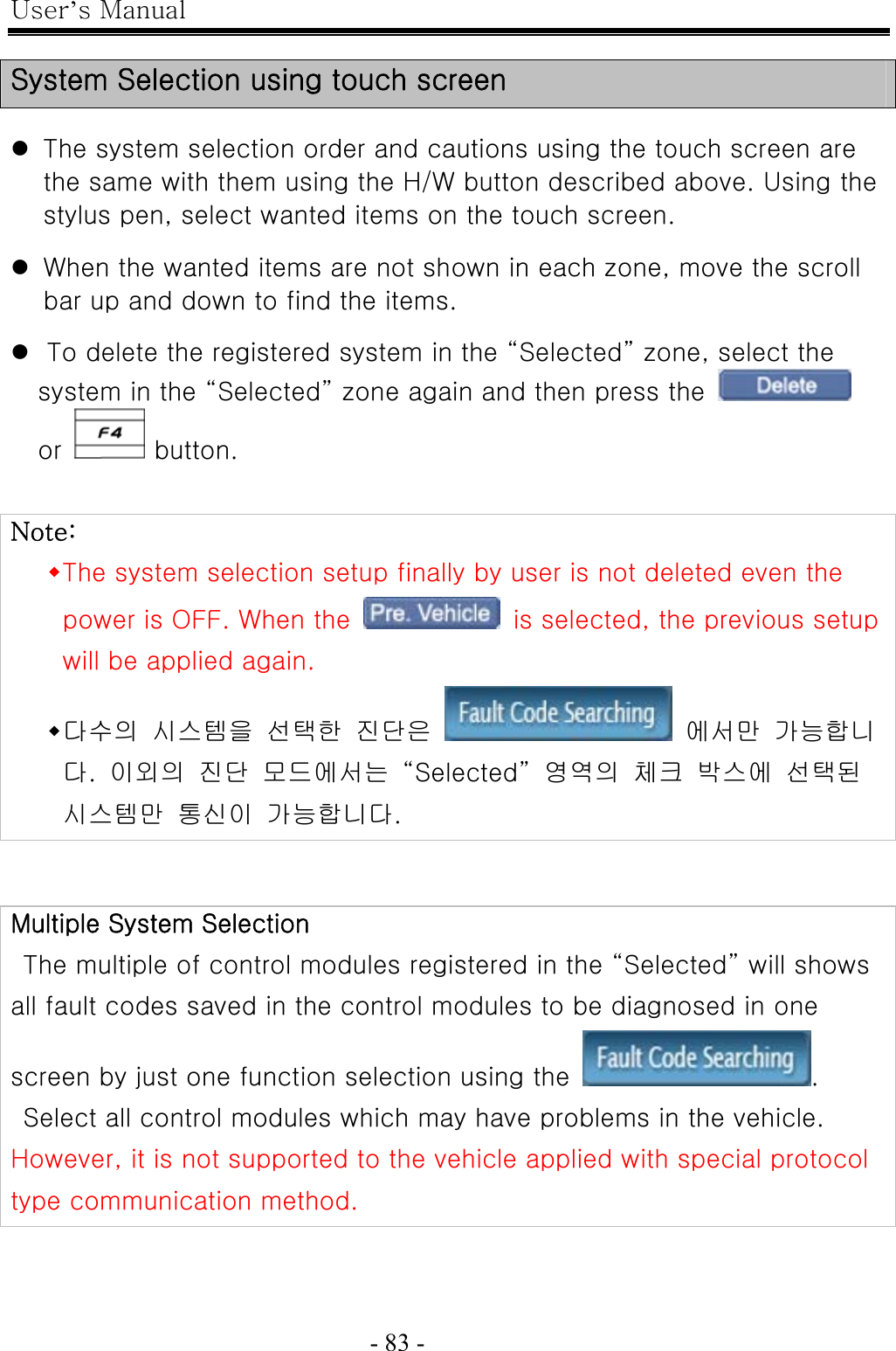 User’s Manual  - 83 -    System Selection using touch screen  z The system selection order and cautions using the touch screen are the same with them using the H/W button described above. Using the stylus pen, select wanted items on the touch screen.  z When the wanted items are not shown in each zone, move the scroll bar up and down to find the items.  z To delete the registered system in the “Selected” zone, select the system in the “Selected” zone again and then press the   or   button.   Note:  The system selection setup finally by user is not deleted even the power is OFF. When the    is selected, the previous setup will be applied again.    다수의  시스템을  선택한  진단은    에서만  가능합니다.  이외의  진단  모드에서는  “Selected”  영역의  체크  박스에  선택된 시스템만  통신이  가능합니다.   Multiple System Selection   The multiple of control modules registered in the “Selected” will shows all fault codes saved in the control modules to be diagnosed in one screen by just one function selection using the  .   Select all control modules which may have problems in the vehicle.   However, it is not supported to the vehicle applied with special protocol type communication method. 