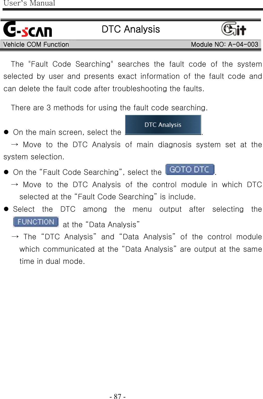 User’s Manual  - 87 -     DTC Analysis  Vehicle COM Function Module NO: A-04-003 The &quot;Fault Code Searching&quot; searches the fault code of the system selected by user and presents exact information of the fault code  and can delete the fault code after troubleshooting the faults.  There are 3 methods for using the fault code searching.  z On the main screen, select the  .   → Move to the DTC Analysis of main diagnosis system set at the system selection. z On the “Fault Code Searching”, select the  .   → Move to the DTC Analysis of the control module in which DTC selected at the “Fault Code Searching” is include. z Select the DTC among the menu output after selecting the   at the “Data Analysis” → The “DTC Analysis” and “Data Analysis” of the control module which communicated at the “Data Analysis” are output at the same time in dual mode. 