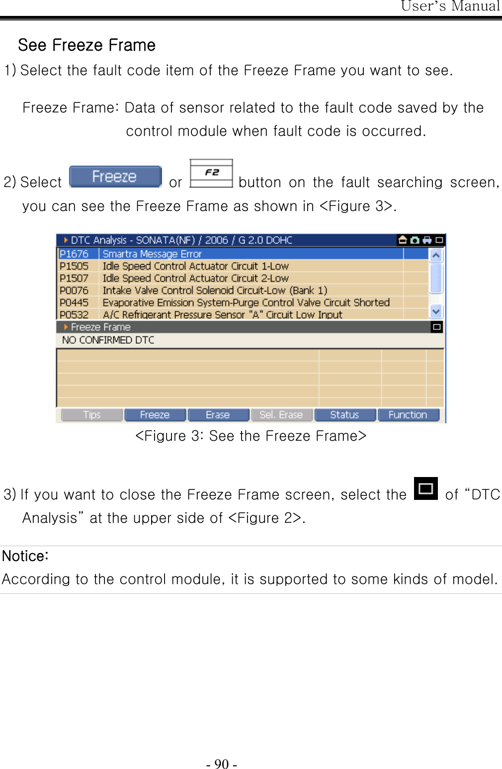 User’s Manual  - 90 -  See Freeze Frame 1) Select the fault code item of the Freeze Frame you want to see.  Freeze Frame: Data of sensor related to the fault code saved by the control module when fault code is occurred.  2) Select   or   button on the fault searching screen, you can see the Freeze Frame as shown in &lt;Figure 3&gt;.   &lt;Figure 3: See the Freeze Frame&gt;   3) If you want to close the Freeze Frame screen, select the   of “DTC Analysis” at the upper side of &lt;Figure 2&gt;.  Notice: According to the control module, it is supported to some kinds of model.