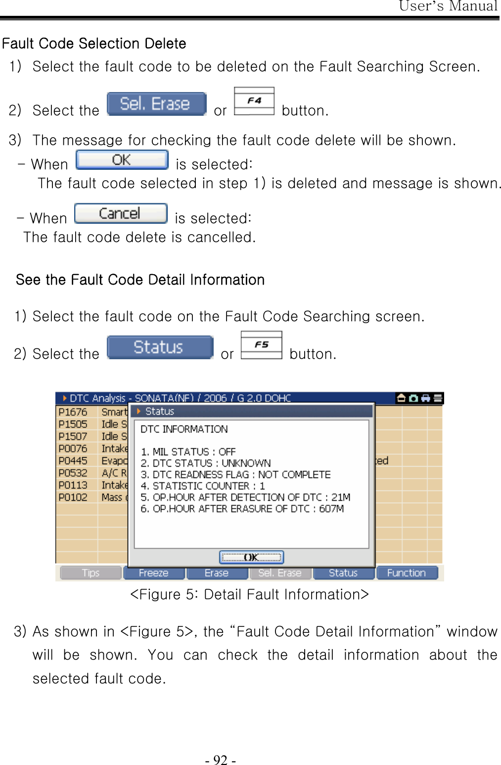 User’s Manual  - 92 -  Fault Code Selection Delete 1) Select the fault code to be deleted on the Fault Searching Screen.  2) Select the   or    button.  3) The message for checking the fault code delete will be shown. - When    is selected: The fault code selected in step 1) is deleted and message is shown.  - When    is selected:   The fault code delete is cancelled.  See the Fault Code Detail Information  1) Select the fault code on the Fault Code Searching screen. 2) Select the   or    button.   &lt;Figure 5: Detail Fault Information&gt;  3) As shown in &lt;Figure 5&gt;, the “Fault Code Detail Information” window will  be  shown.  You  can  check  the  detail  information  about  the selected fault code. 