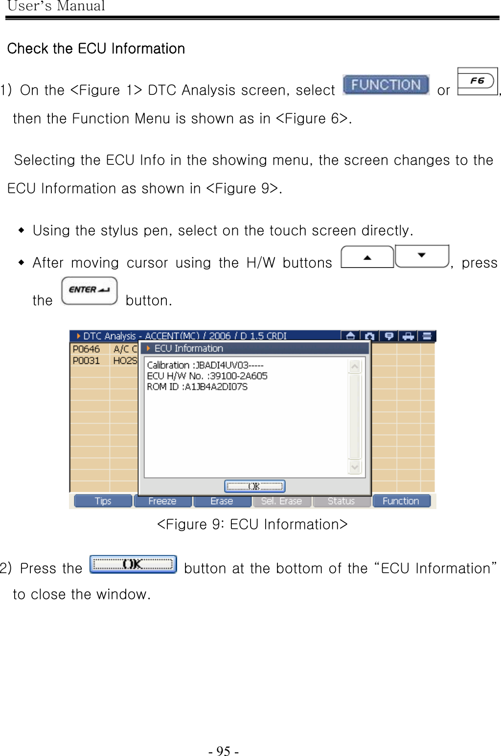 User’s Manual  - 95 -    Check the ECU Information 1)  On the &lt;Figure 1&gt; DTC Analysis screen, select   or  , then the Function Menu is shown as in &lt;Figure 6&gt;.    Selecting the ECU Info in the showing menu, the screen changes to the ECU Information as shown in &lt;Figure 9&gt;.   Using the stylus pen, select on the touch screen directly.  After  moving  cursor  using  the  H/W  buttons  ,  press the   button.   &lt;Figure 9: ECU Information&gt;  2)  Press the    button at the bottom of the “ECU Information” to close the window. 