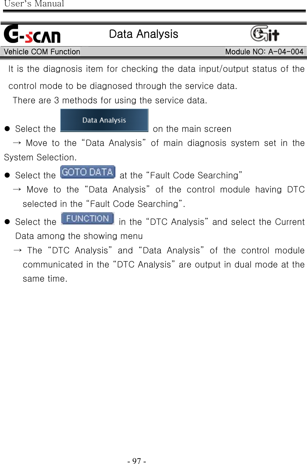 User’s Manual  - 97 -     Data Analysis  Vehicle COM Function Module NO: A-04-004 It is the diagnosis item for checking the data input/output status of the control mode to be diagnosed through the service data. There are 3 methods for using the service data. z Select the    on the main screen   → Move to the “Data Analysis” of main diagnosis system set in the System Selection. z Select the    at the “Fault Code Searching”   → Move to the “Data Analysis” of the control module having DTC selected in the “Fault Code Searching”. z Select the    in the “DTC Analysis” and select the Current Data among the showing menu → The “DTC Analysis” and “Data Analysis” of the control module communicated in the “DTC Analysis” are output in dual mode at the same time. 