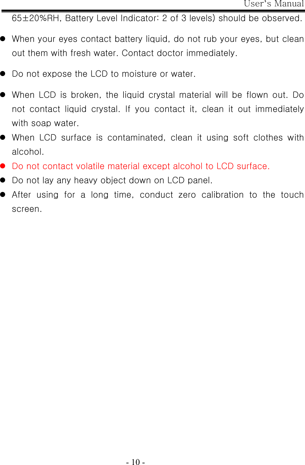 User’s Manual  - 10 - 65±20%RH, Battery Level Indicator: 2 of 3 levels) should be observed.  z When your eyes contact battery liquid, do not rub your eyes, but clean out them with fresh water. Contact doctor immediately.  z Do not expose the LCD to moisture or water.  z When  LCD  is  broken,  the  liquid  crystal  material  will  be  flown  out.  Do not contact liquid crystal. If you contact it, clean it out immediately with soap water. z When LCD surface is contaminated, clean it using soft clothes with alcohol. z Do not contact volatile material except alcohol to LCD surface. z Do not lay any heavy object down on LCD panel. z After  using  for  a  long  time,  conduct  zero  calibration  to  the  touch screen. 