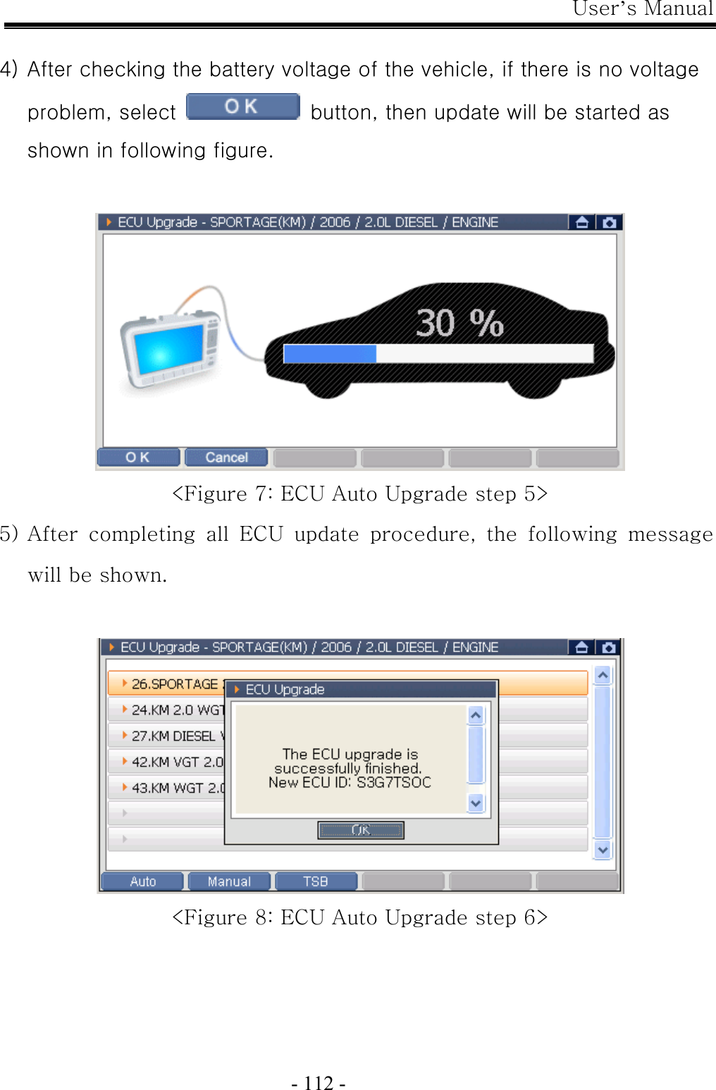 User’s Manual  - 112 -  4) After checking the battery voltage of the vehicle, if there is no voltage problem, select    button, then update will be started as shown in following figure.   &lt;Figure 7: ECU Auto Upgrade step 5&gt; 5) After  completing  all  ECU  update  procedure,  the  following  message will be shown.   &lt;Figure 8: ECU Auto Upgrade step 6&gt; 