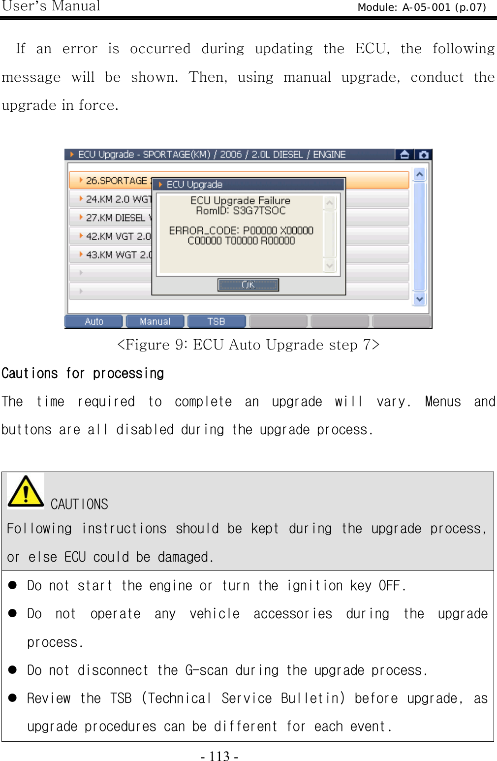 User’s Manual  - 113 -    If an error is occurred during updating the ECU, the following message  will  be  shown.  Then,  using  manual  upgrade,  conduct  the upgrade in force.   &lt;Figure 9: ECU Auto Upgrade step 7&gt; Cautions for processing The  time  required  to  complete  an  upgrade  will  vary.  Menus  and buttons are all disabled during the upgrade process.    CAUTIONS Following  instructions  should  be  kept  during  the  upgrade  process, or else ECU could be damaged. z Do not start the engine or turn the ignition key OFF. z Do  not  operate  any  vehicle  accessories  during  the  upgrade process. z Do not disconnect the G-scan during the upgrade process. z Review  the  TSB  (Technical  Service  Bulletin)  before  upgrade,  as upgrade procedures can be different for each event. Module: A-05-001 (p.07) 